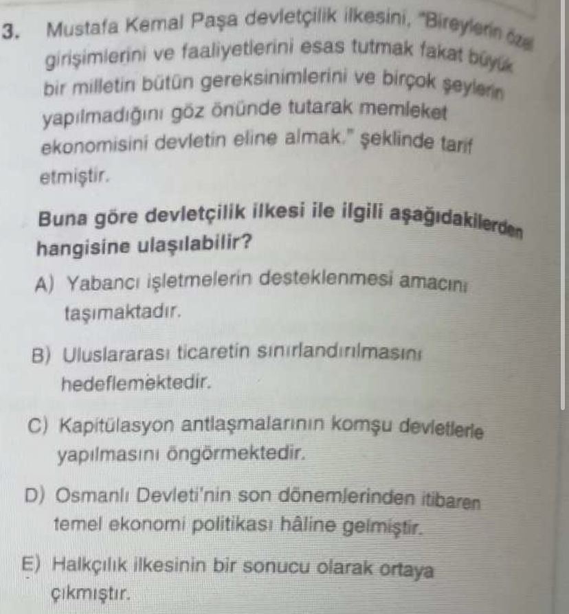 Ilkesini, Kemal Mustafa 3. bir milletin ve faaliyetierini esas tutmak ve takat buyuk yapilmadigini önünde tutarak memleket ekonomisini devletin eline almak. \ , , , , , , , , , , , , , , , , , , , , , , , , , , , , , , , , , tarif etmistir. Buna göre devletçilik ilkesi ile ilgili hangisine A) Yabanci desteklenmesi amacini B) Uluslararasi ticaretin hedeflemektedir. Kapitülasyon yapilmasini D) Devleti'nin son dönemlerinden itibaren temel ekonomi hâline E) ilkesinin bir sonucu olarak ortaya cikmistir. ?? Model.Question.title
