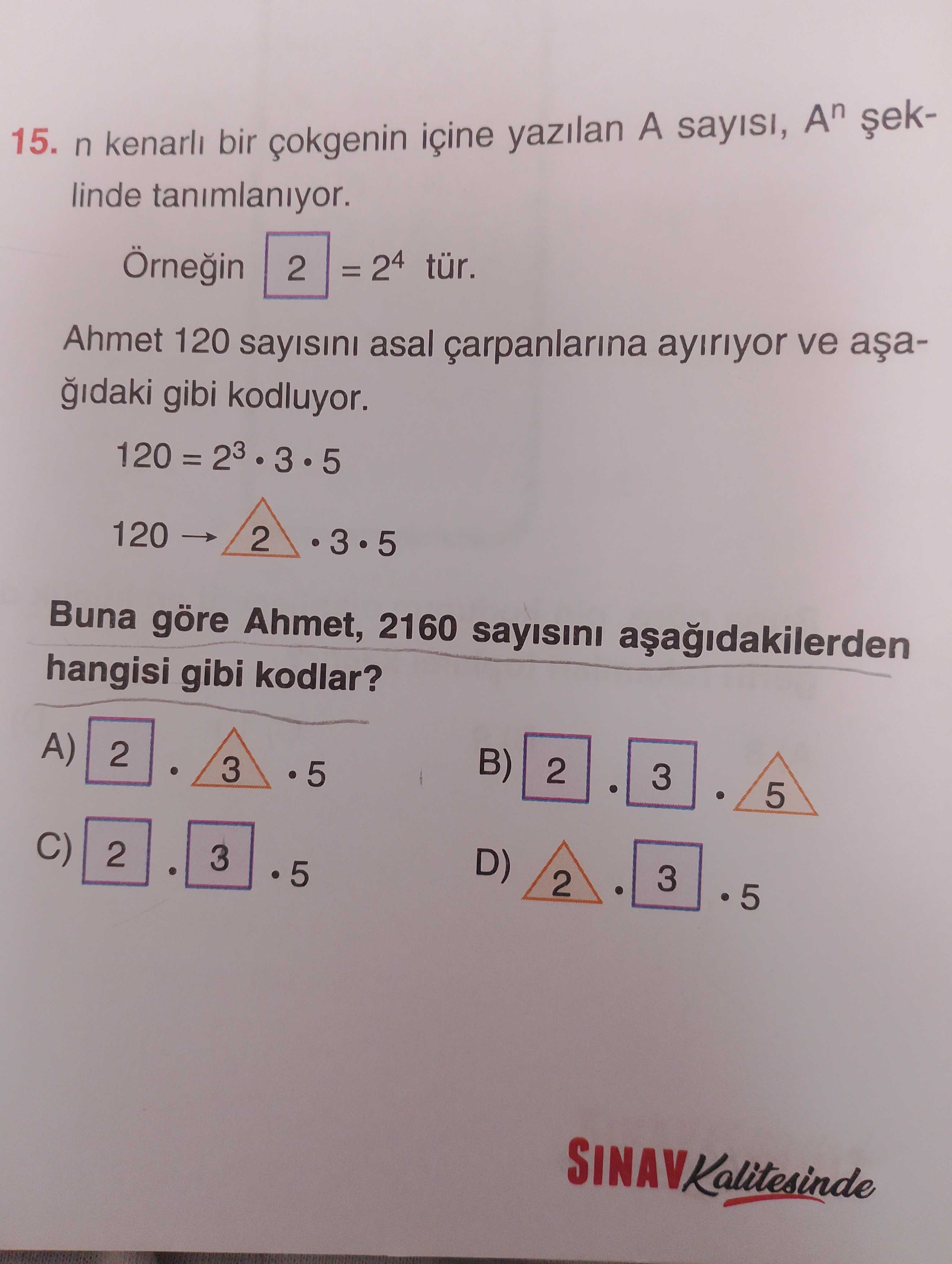 15. n kenarli bir içine yazilan A sayisi, An linde tanimlaniyor. = 24 tür. 2 Ahmet 120 sayisini asal ayiriyor ve gibi kodluyor. 120 = 23 3 5 2 120 3 5 Buna göre Ahmet, 2160 sayisini hangisi gibi kodlar. B) A) 2 3 5 D) C) 3 2 3 2 5 SINAVKalitesinde 15. B) A) 2 3 5 D) C) 3 2 3 2 5 SINAVKalitesinde. ?? Model.Question.title