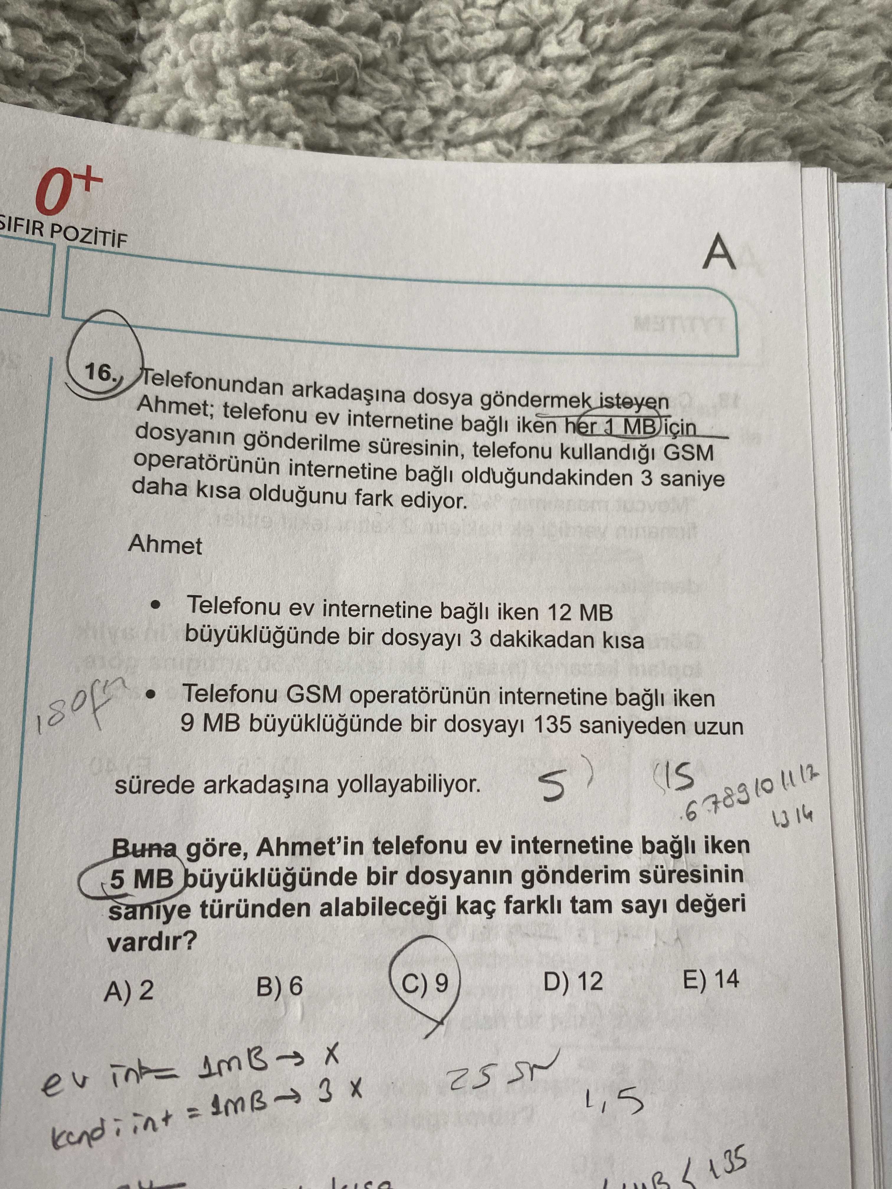 0+ SIFIR A Telefonundan dosya göndermek isteyen Ahmet; telefonu ev internetine bagli iken her 1 dosyanin gönderilme telefonu GSM internetine bagli oldugundakinden 3 saniye daha oldugunu fark ediyor. Ahmet Telefonu ev internetine bagli iken 12 MB bir 3 dakikadan Telefonu GSM internetine iken 9 MB bir 135 saniyeden uzun sürede arkadaina yollayabiliyor. 678910 Buna göre, Ahmet'in telefonu ev internetine bagli iken 5 MB bir dosyanin gönderim saniye türünden kaç tam sayi vardir. E) 14 D) 12 C) 9 B) 6 A) 2 1,5 135 0+ SIFIR A Telefonundan dosya göndermek isteyen Ahmet; telefonu ev internetine bagli iken her 1 dosyanin gönderilme telefonu GSM internetine bagli oldugundakinden 3 saniye daha oldugunu fark ediyor. E) 14 D) 12 C) 9 B) 6 A) 2 1,5 135. ?? Model.Question.title