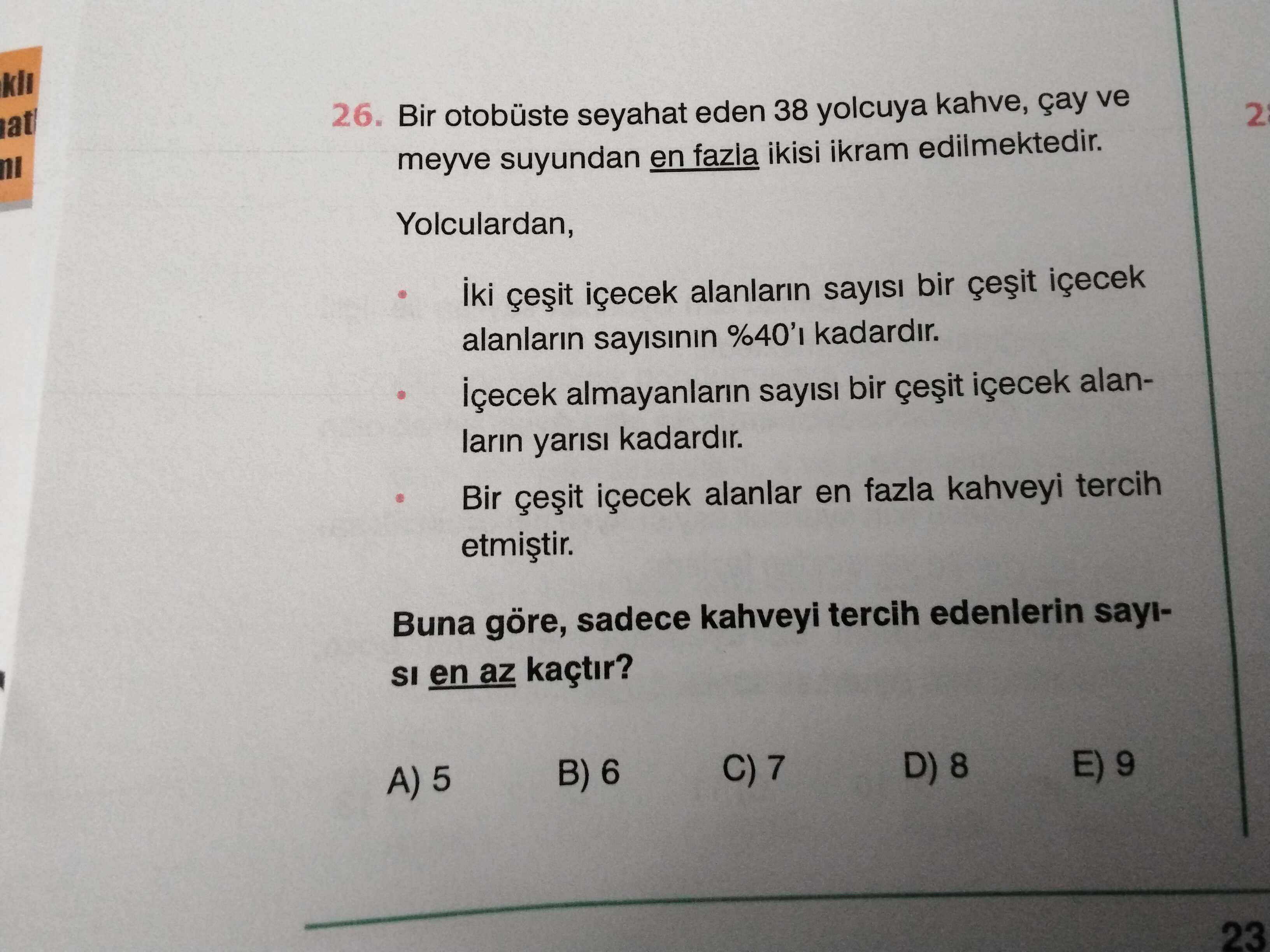 26. Bir otobüste seyahat eden 38 yolcuya kahve, çay ve at 2 meyve suyundan en fazia ikisi ikram edilmektedir. Yolculardan, iki içecek alanlarin sayisi bir içecek alanlarin sayisinin kadardir. içecek almayanlarin sayisi bir içecek alanlarin yarisi kadardir. içecek alanlar en fazla kahveyi tercih Buna göre, sadece kahveyi tercih edenlerin sayiSI en az kaçtir. C) 7 D) 8 E) 9 B) 6 A) 5 23 26. C) 7 D) 8 E) 9 B) 6 A) 5 23. ?? Model.Question.title