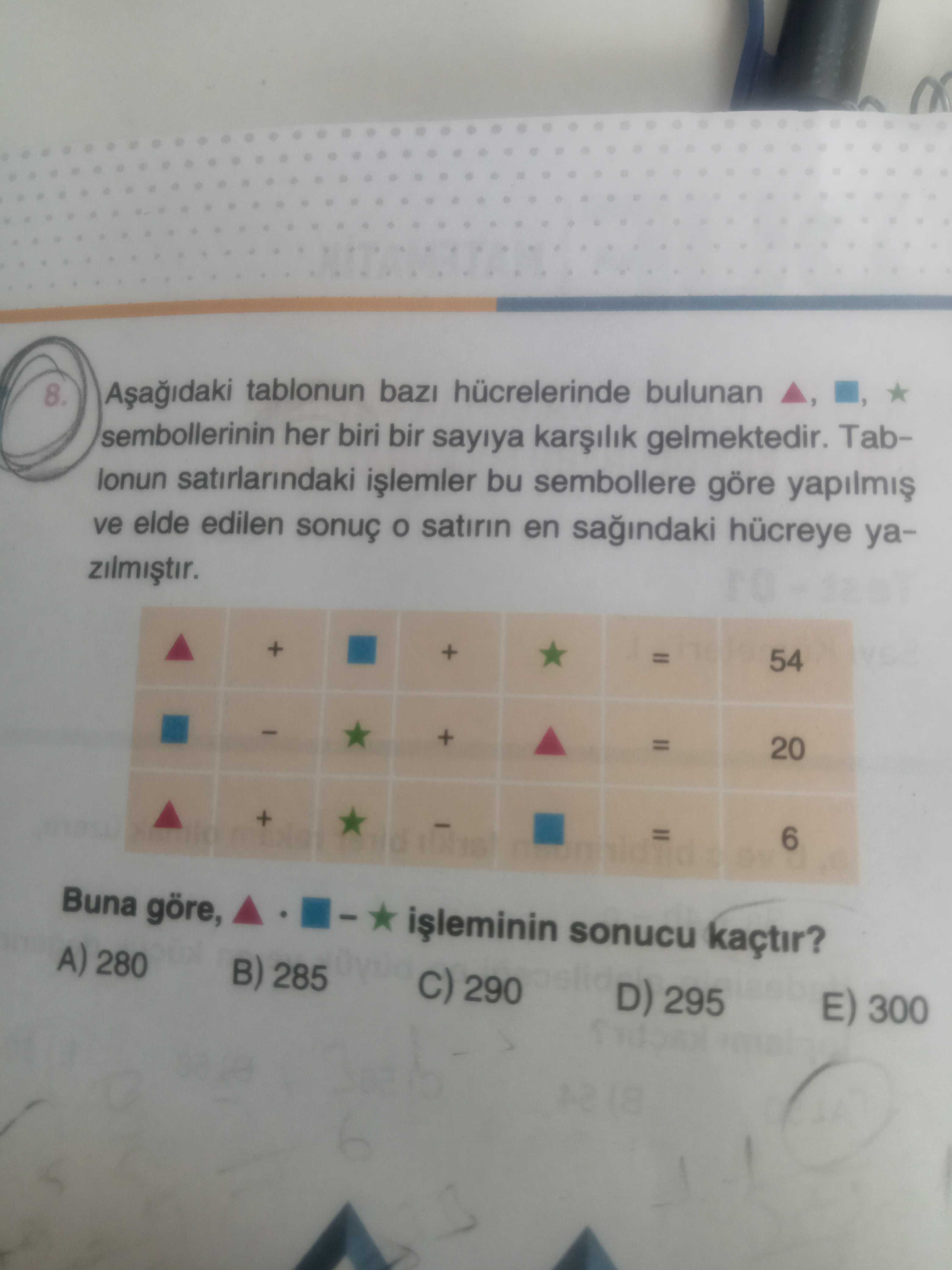 8. tablonun baz hücrelerinde bulunan sembollerinin her biri bir sayiya gelmektedir. Tablonun satirlarindaki bu sembollere göre ve elde edilen sonuç satirin en hücreye ya- + + 54 + = 20 + 6 Buna göre, sonucu kaçtir. A) 280 B) 285 290 D) 295 E) 300 8. A) 280 B) 285 290 D) 295 E) 300. ?? Model.Question.title