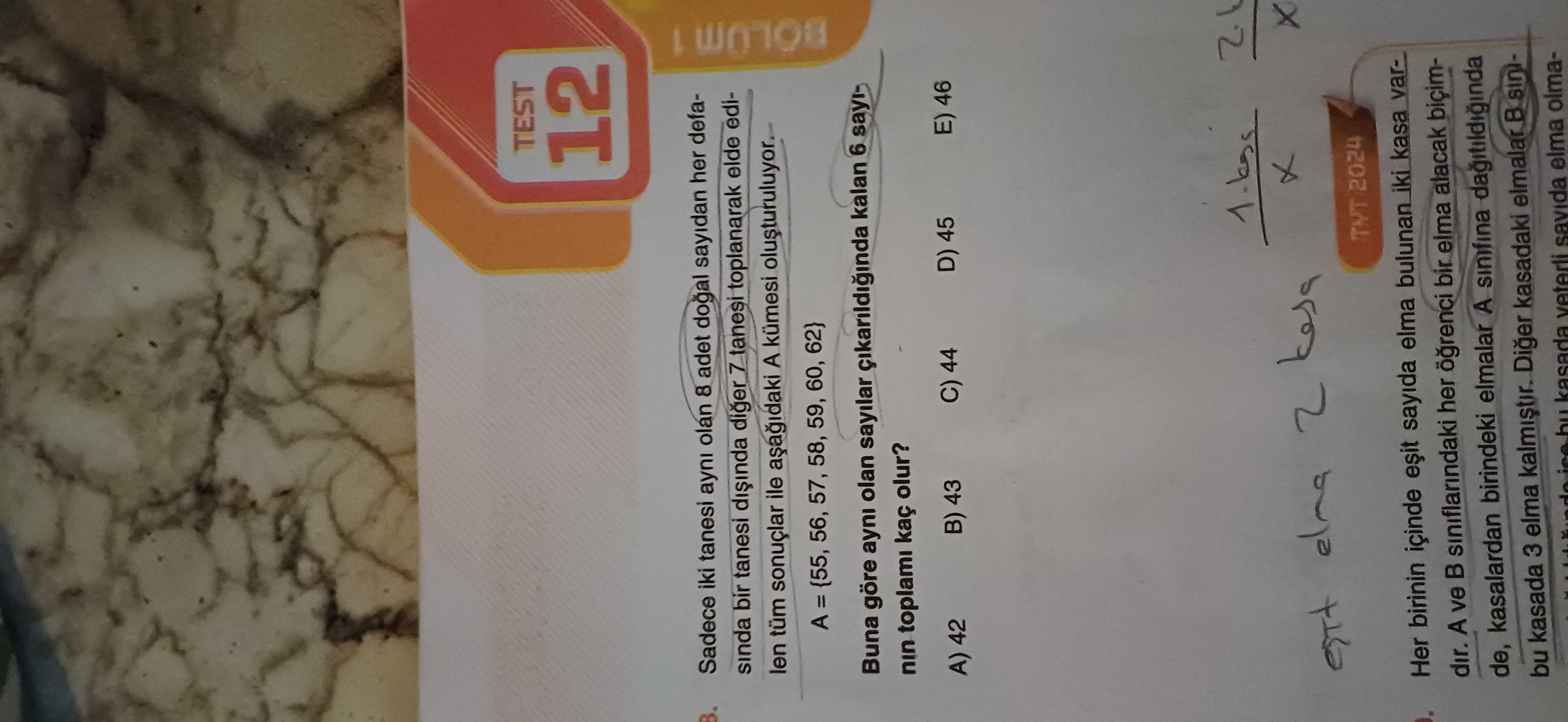 TEST 12 Sadece iki tanesi ayni olan 8 adet dogal sayidan her defasinda bir tanesi diger 7 tanesi toplanarak elde edilen tüm ile A kümesi olusturuluyor A = {55, 56, 57, 58, 59, 60, 62} BOLUM 1 Buna göre ayni olan sayilar kalan 6 nin toplami kaç olur. A) 42 B) 43 C) 44 D) 45 E) 46 12 لا 2 TYT 2024 Her birinin içinde sayida elma bulunan kasa vardir. A ve siniflarindaki her bir elma alacak biçimde, kasalardan birindeki elmalar A sinifina bu kasada 3 elma kalmistir. Diger kasadaki elmalar B ice kasada veterli TEST 12 Sadece iki tanesi ayni olan 8 adet dogal sayidan her defasinda bir tanesi diger 7 tanesi toplanarak elde edilen tüm ile A kümesi olusturuluyor A = {55, 56, 57, 58, 59, 60, 62} BOLUM 1 Buna göre ayni olan sayilar kalan 6 nin toplami kaç olur. Diger kasadaki elmalar B ice kasada veterli. ?? Model.Question.title