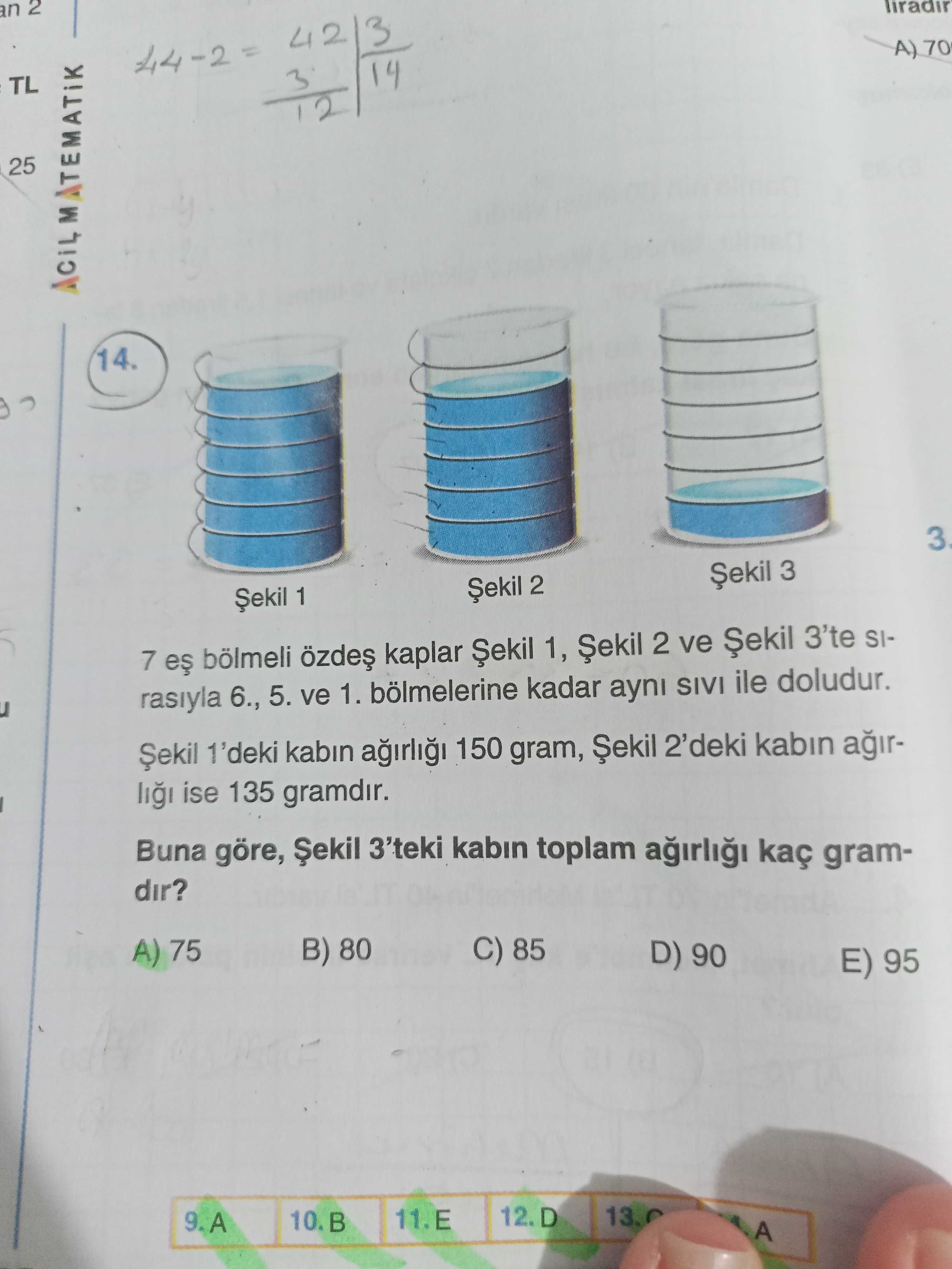 An 2 A) 70 TL 25 ACILMATEMATIK 14. 3 Șekil 2 Șekil 1 7 bölmeli kaplar Șekil 1, 2 ve 3'te SIrasiyla 6. , 5. ve 1. bölmelerine kadar ayni SIVI ile doludur. 1'deki kabin 150 gram, Șekil 2'deki kabin ise 135 gramdir. Buna göre, Șekil 3'teki kabin toplam kaç gramdir. B) 80 C) 85 A) 75 D) 90 E) 95 12. D 13. 0 10. B 11. E 9. A an 2 A) 70 TL 25 ACILMATEMATIK 14. A. ?? Model.Question.title
