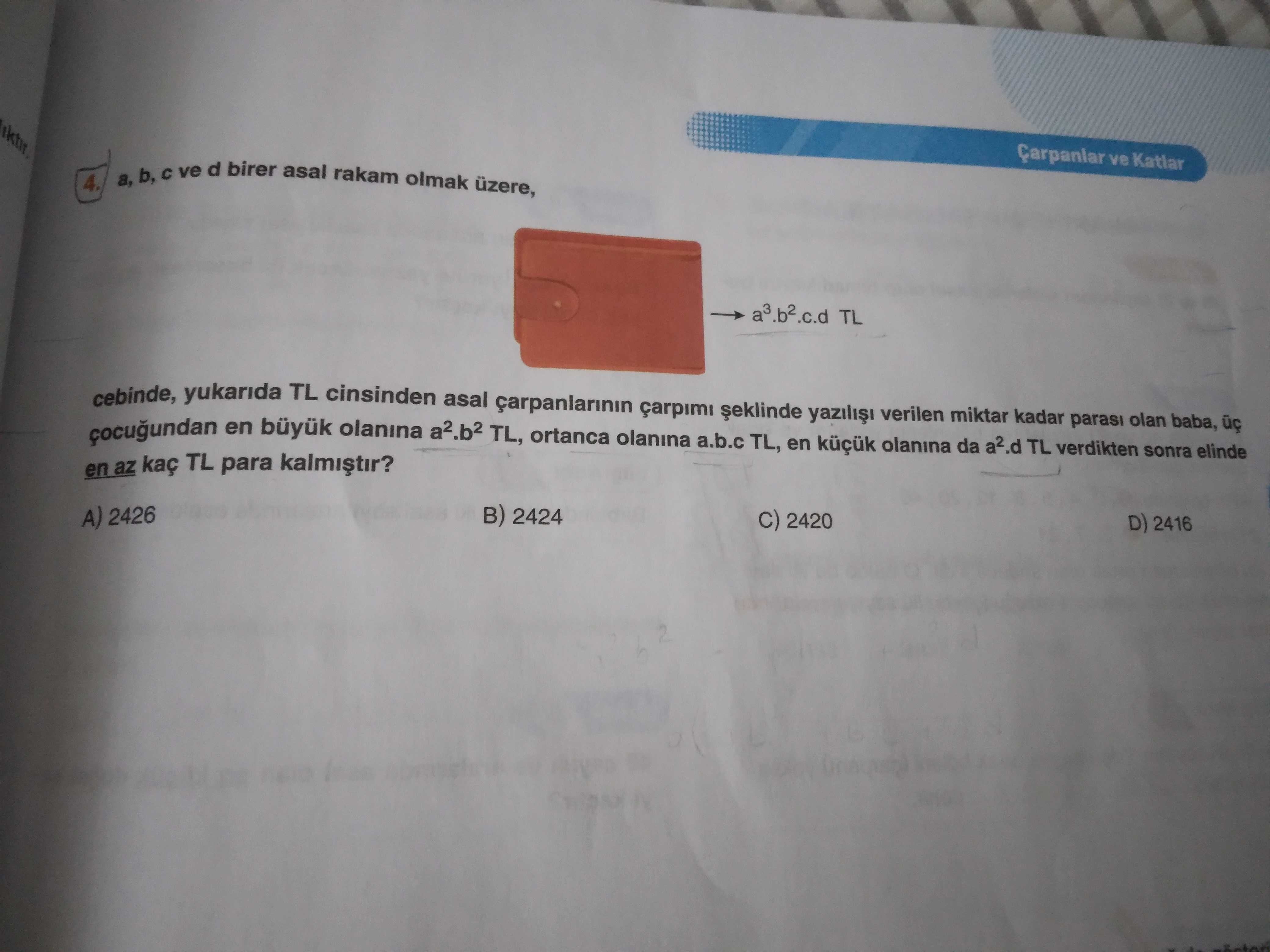 Ve Katlar a, b, ve d birer asal rakam olmak 4. a3. b2. c. d TL cebinde, yukarida TL cinsinden asal carpanlarinin carpimi verilen miktar kadar olan baba, çocugundan en büyuk olanina a2. b2 TL, ortanca olanina a. b. c TL, en olanina da a2. d TL verdikten parasi sonra elinde en az kaç TL para B) 2424 A) 2426 C) 2420 D) 2416 ve Katlar a, b, ve d birer asal rakam olmak 4. d TL verdikten parasi sonra elinde en az kaç TL para B) 2424 A) 2426 C) 2420 D) 2416. ?? Model.Question.title