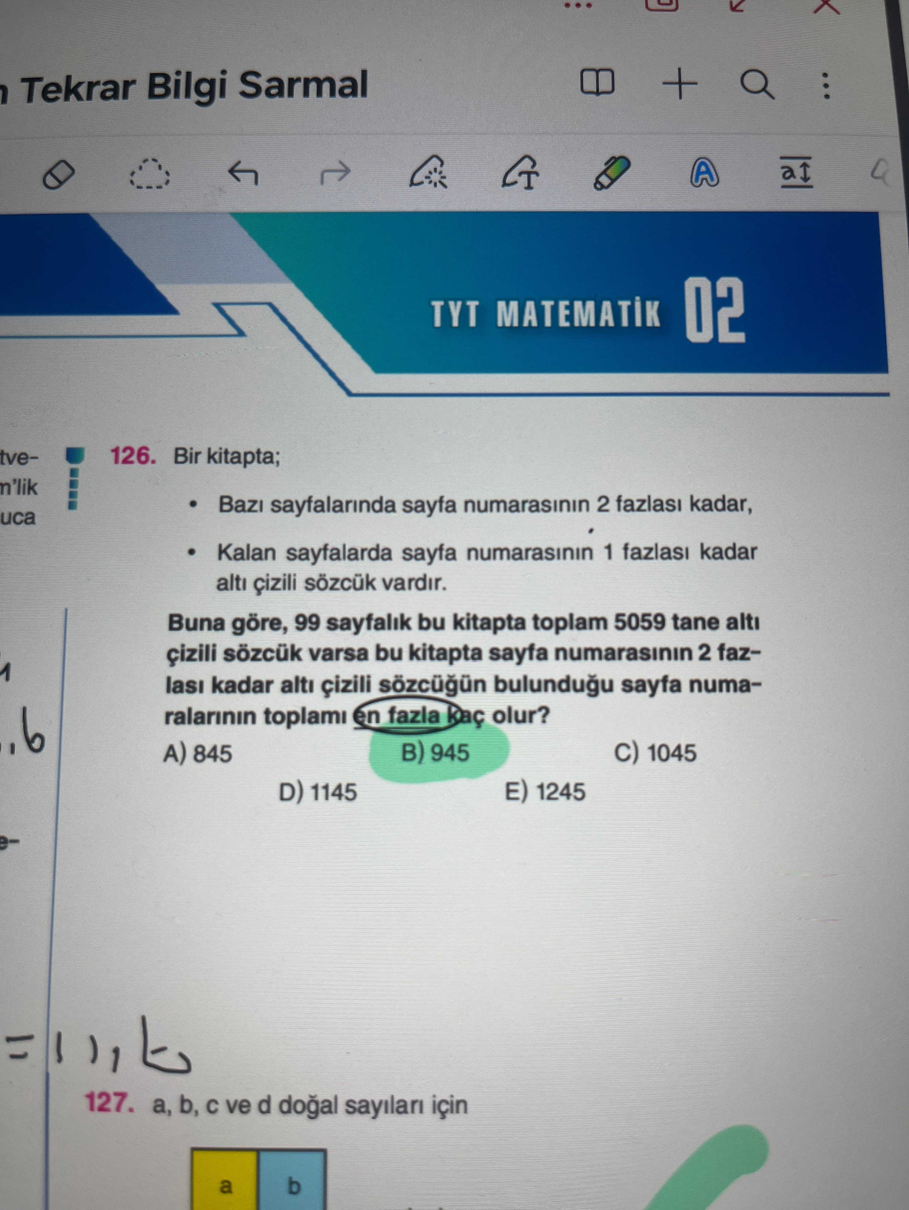 + Tekrar Bilgi Sarmal A TYT MATEMATIK 02 tve126. Bir kitapta; n'lik sayfalarinda sayfa numarasinin 2 fazlasi kadar, uca Kalan sayfalarda sayfa numarasinin 1 fazlasi kadar alti çizili vardir. Buna göre, 99 sayfalik bu kitapta toplam 5059 tane alti çizili sözcük varsa bu kitapta sayfa numarasinin 2 fazkadar alti çizili sayfa numaralarinin toplami en fazla olur. 945 1045 A) 845 1245 D) 1145 127. b, ve d için b a + Tekrar Bilgi Sarmal A TYT MATEMATIK 02 tve126. b, ve d için b a. ?? Model.Question.title