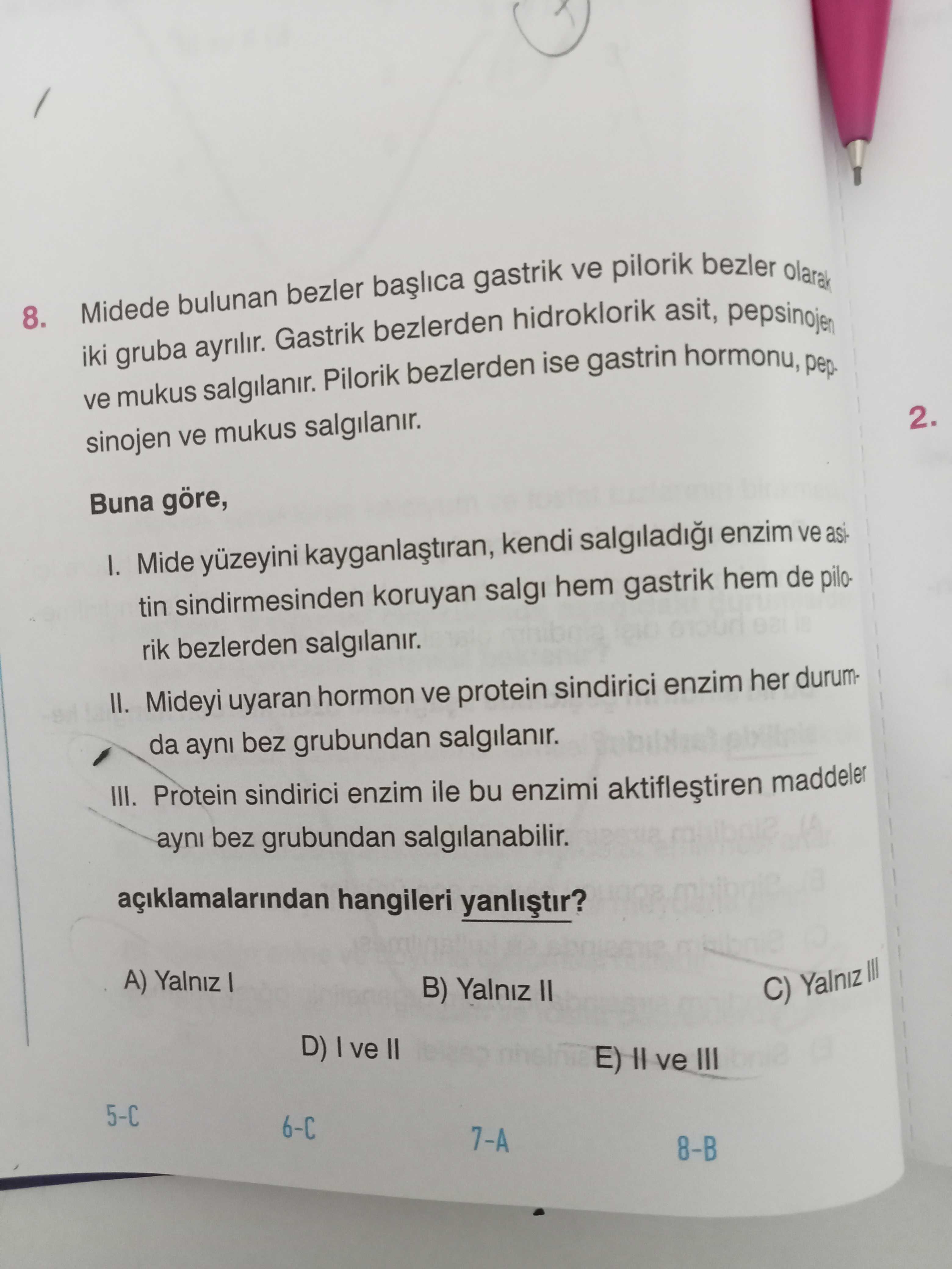 8. Midede bulunan ayrilir. Gastrik bezler bezlerden gastrik hidroklorik ve pilorik asit, bezler pepsinojen olarak ve iki mukus gruba salgilanir. Pilorik bezlerden ise gastrin hormonu, pepsinojen ve mukus salgilanir. 2. Buna göre, Mide yüzeyini kendi enzim ve asitin sindirmesinden koruyan salgi hem gastrik hem de pilorik bezlerden salgilanir. II. Mideyi uyaran hormon ve protein sindirici enzim her durumda ayni bez grubundan salgilanir. III. Protein sindirici enzim ile bu enzimi maddeler ayni bez grubundan salgilanabilir. hangileri A) Yalniz B) Yalniz II C) Yalniz III D) ve II ve III 8. hangileri A) Yalniz B) Yalniz II C) Yalniz III D) ve II ve III. ?? Model.Question.title