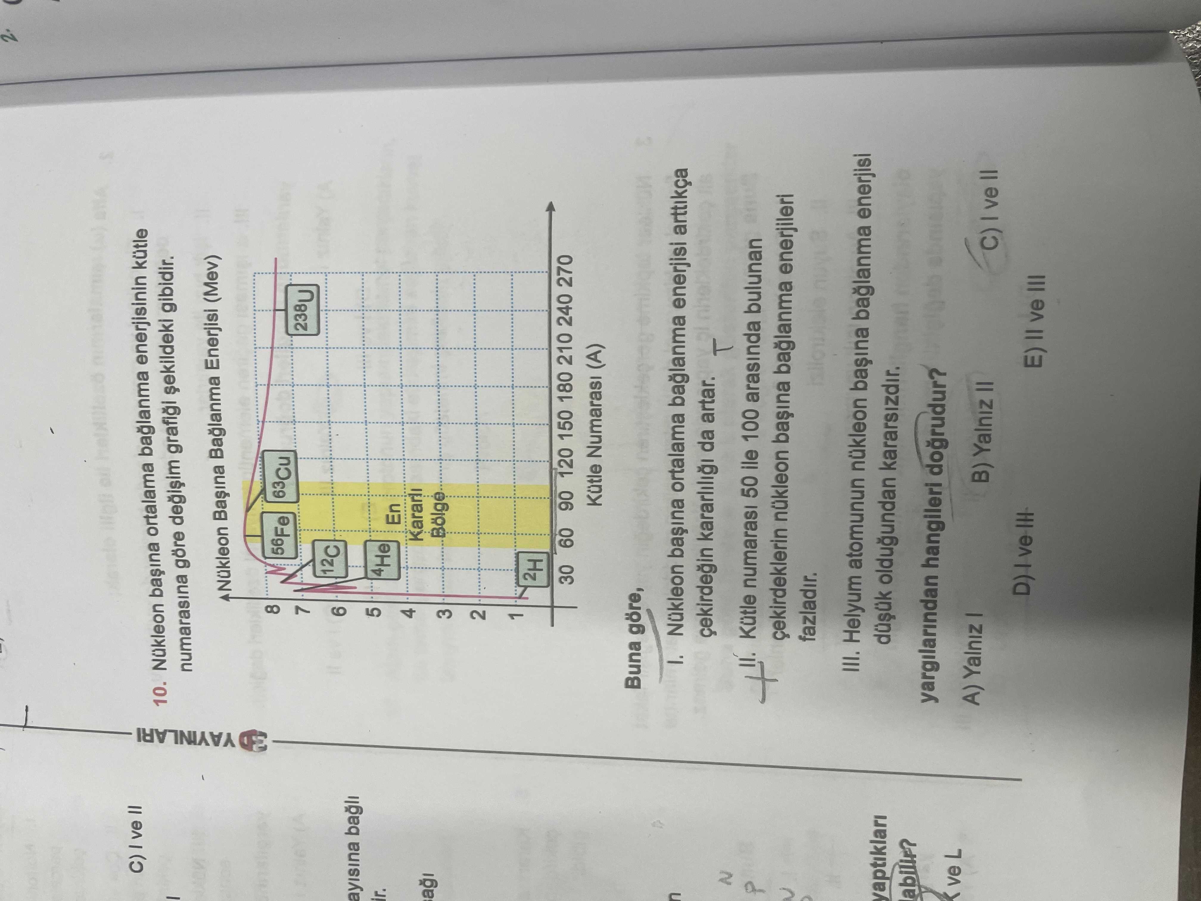 10. Nükleon ortalama baglanma enerjisinin kütle numarasina göre gibidir. Nükleon Baglanma Enerjisi (Mev) YAYINLARI 8 56Fe 7 238U 12C 6 ayisina bagli 5 4He En 4 Kararli a 3 2 1 2H 30 60 90 120 150 180 210 240 270 Kütle Numarasi (A) Buna göre, ortalama enerjisi arttikça da artar. N Kütle numarasi 50 ile 100 arasinda bulunan çekirdeklerin nükleon enerjileri fazladir. III. Helyum atomunun nükleon baglanma enerjisi yaptiklari oldugundan kararsizdir. yargilarindan hangileri dogrudur. ve L A) Yalniz B) Yalniz II C) ve E) II ve III 10. ve L A) Yalniz B) Yalniz II C) ve E) II ve III. ?? Model.Question.title