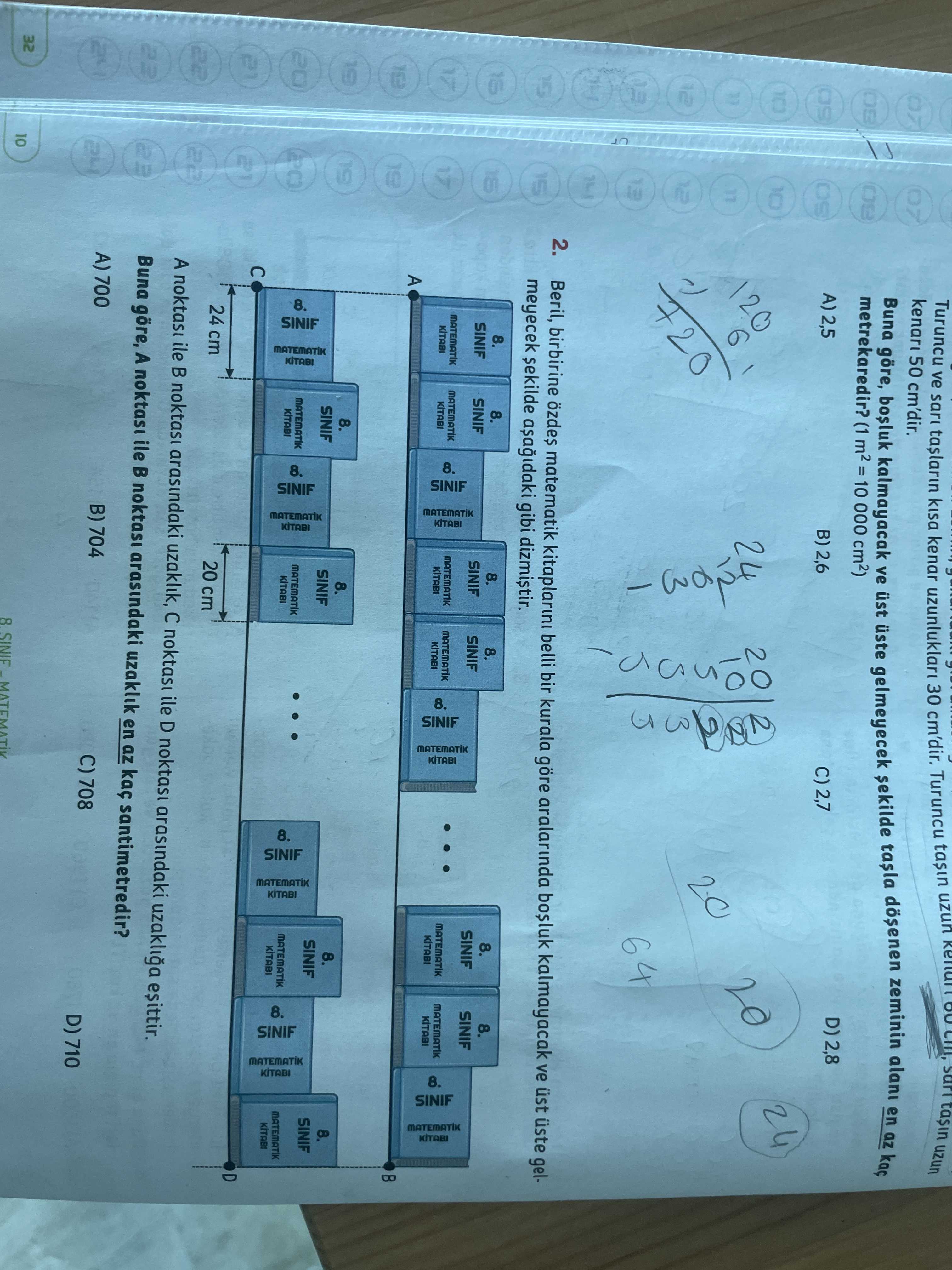 Tasin uzun Turuncu ve kisa kenar 30 cm'dir. Turuncu tasin uzun 09 50 cm'dir. metrekaredir. (1 000 Buna göre, kalmayacak ve üst üste gelmeyecek sekilde zeminin alani en az kaç SO D) 2,8 A) 2,5 B) 2,6 C) 2,7 24 2 6 20 64 10 2. Beril, birbirine özdes matematik kitaplarini belli bir kurala göre aralarinda kalmayacak ve üst üste gelmeyecek sekilde gibi dizmistir. 8. SINIF MATEMATIK KITABI 8. MATEMATIK KITABI 8. MATEMATIK SINIF KITABI 8. A MATEMATIK SINIF KITABI MATEMATIK tasin uzun Turuncu ve kisa kenar 30 cm'dir. A MATEMATIK SINIF KITABI MATEMATIK. ?? Model.Question.title