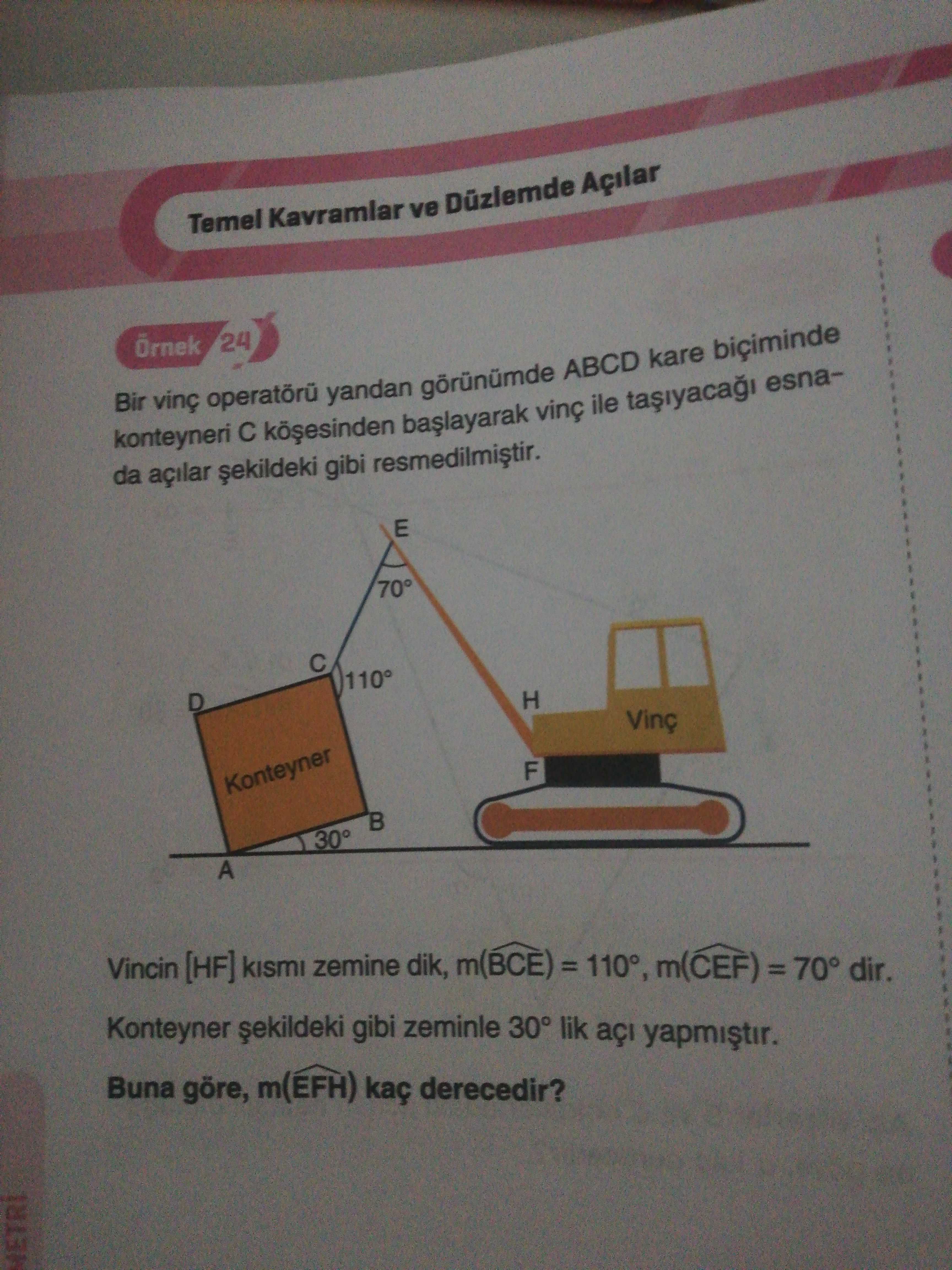 Temel Kavramlar ve Düzlemde Açilar 24 Bir vinç yandan ABCD kare konteyneri vinç ile esnada açilar gibi E 70° D H Vinç Konteyner F B 30° A Vincin [HF] kismi zemine dik, = m(CEF) = 70° dir. Konteyner gibi zeminle 30° lik açi yapmistir. Buna göre, m(EFH) kaç derecedir. METRI Temel Kavramlar ve Düzlemde Açilar 24 Bir vinç yandan ABCD kare konteyneri vinç ile esnada açilar gibi E 70° D H Vinç Konteyner F B 30° A Vincin [HF] kismi zemine dik, = m(CEF) = 70° dir. METRI. ?? Model.Question.title