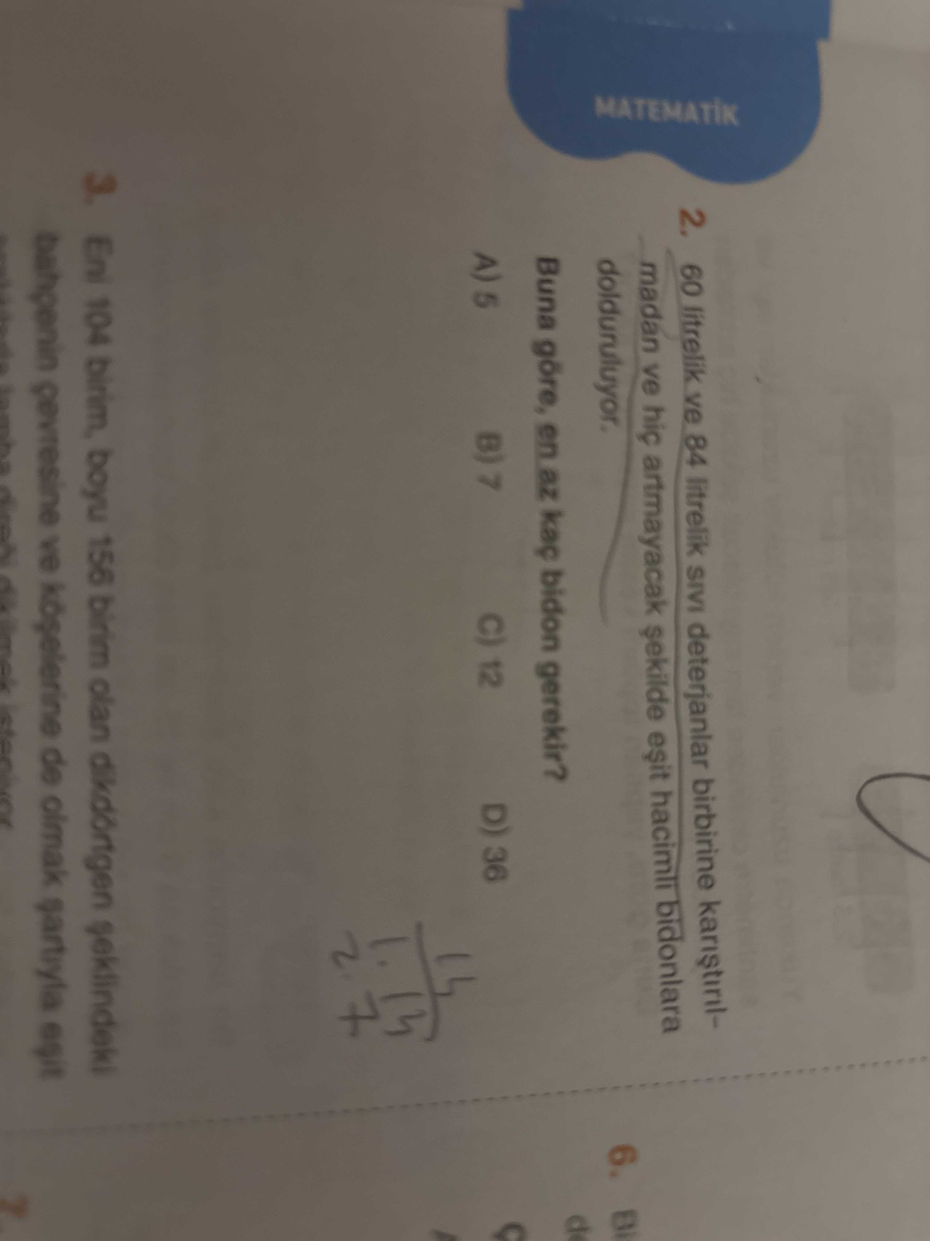 2. 60 litrelik ve 84 litrelik SIVI deterjanlar birbirine madan ve hic artmayacak hacimli bidonlara 6. Bi MATEMATIK dolduruluyor. d Buna göre, en az kaç bidon gerekir. D) 36 C) 12 A) 5 104 birim, boyu 156 birim olan dikdörtgen gevresine ve de olmak egit 2. D) 36 C) 12 A) 5 104 birim, boyu 156 birim olan dikdörtgen gevresine ve de olmak egit. ?? Model.Question.title