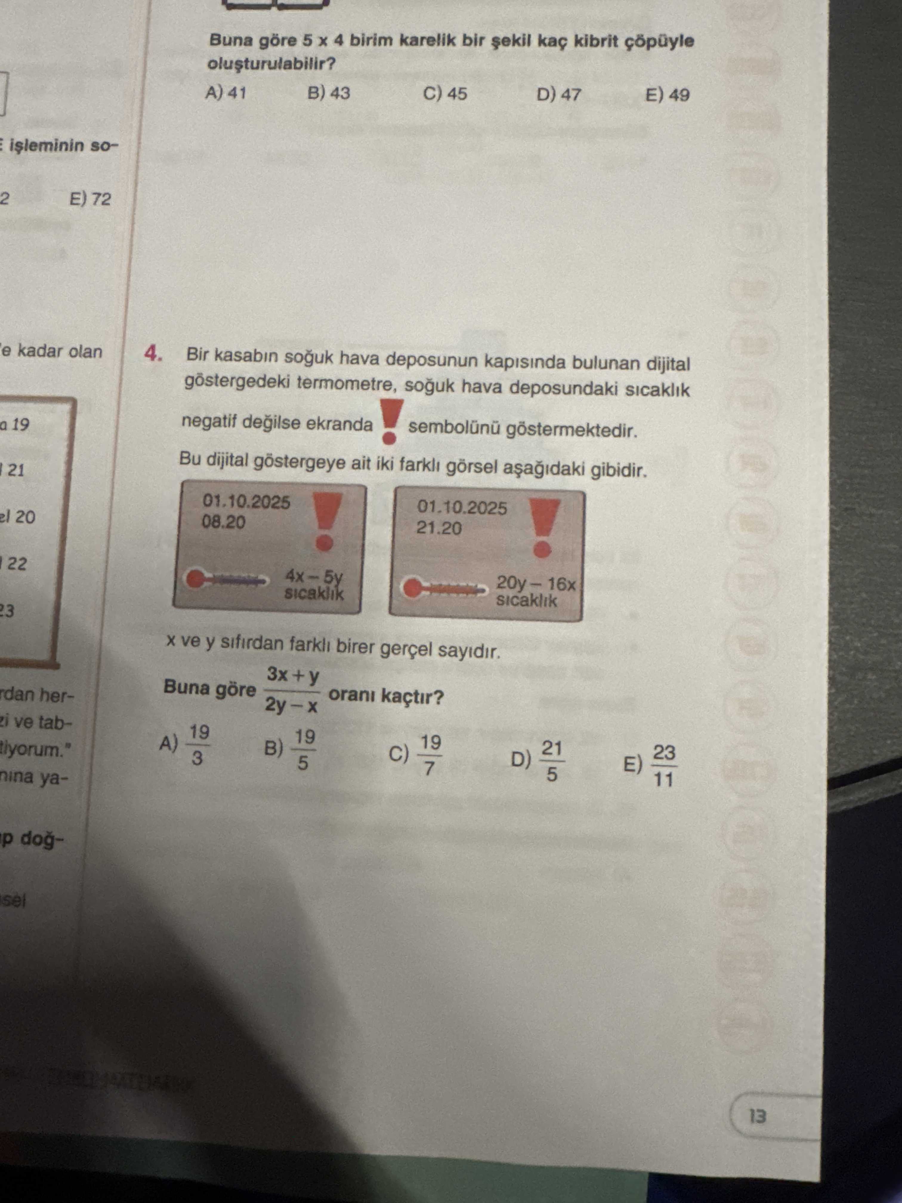 Buna göre 5 4 birim karelik bir kaç kibrit çöpüyle E) 49 D) 47 45 B) 43 A) 41 so2 E) 72 e kadar olan 4. Bir kasabin souk hava deposunun kapisinda bulunan dijital termometre, souk hava deposundaki sicaklik negatif degilse ekranda sembolunu göstermektedir. a 19. Bu dijital göstergeye ait iki farkli görsel gibidir. 21 01. 10. 2025 01. 2025 el 20 08. 20. 21. 22 4x-5y 20y-16x sicaklik ve y sifirdan farkli birer gerçel sayidir. 3x+y Buna göre orani kaçtir. herve tab19 19 21 23 A) B) 7 D) tiyorum. \ , , , , , , , , , , , , , , , , , , , , , , , , , , , , , , , , , , , , , , , , , , , , , , , , , , , , , , , , , , , , , , , , , , , , , , , , , , , , , , , , , , , , , , , , , , , , , , , , , , , , 3 5 11 nina. ?? Model.Question.title