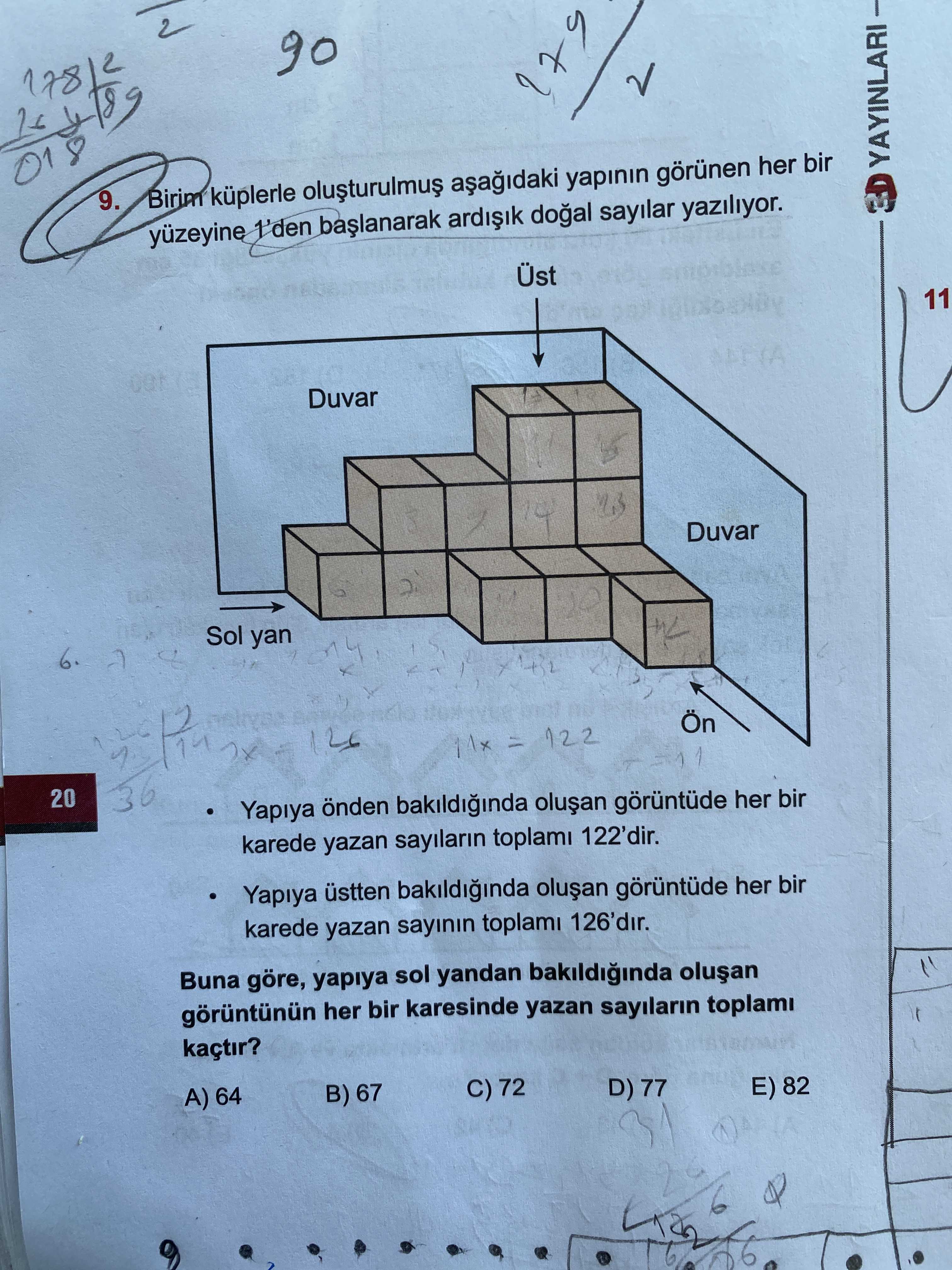 018 9. Birim küplerle yapinin görünen her bir YAYINLARI yüzeyine 1'den sayilar yaziliyor. Üst 11 Duvar Sol yan 6. = 122 20 Yapiya önden bakildiginda görüntüde her bir karede yazan sayilarin toplami 122'dir. Yapiya üstten bakildiginda her bir karede yazan sayinin toplami 126'dir. Buna göre, yapiya sol yandan bakildiginda her bir karesinde yazan sayilarin kaçtir. C) 72 A) 64 B) 67 D) 77 E) 82 018 9. C) 72 A) 64 B) 67 D) 77 E) 82. ?? Model.Question.title