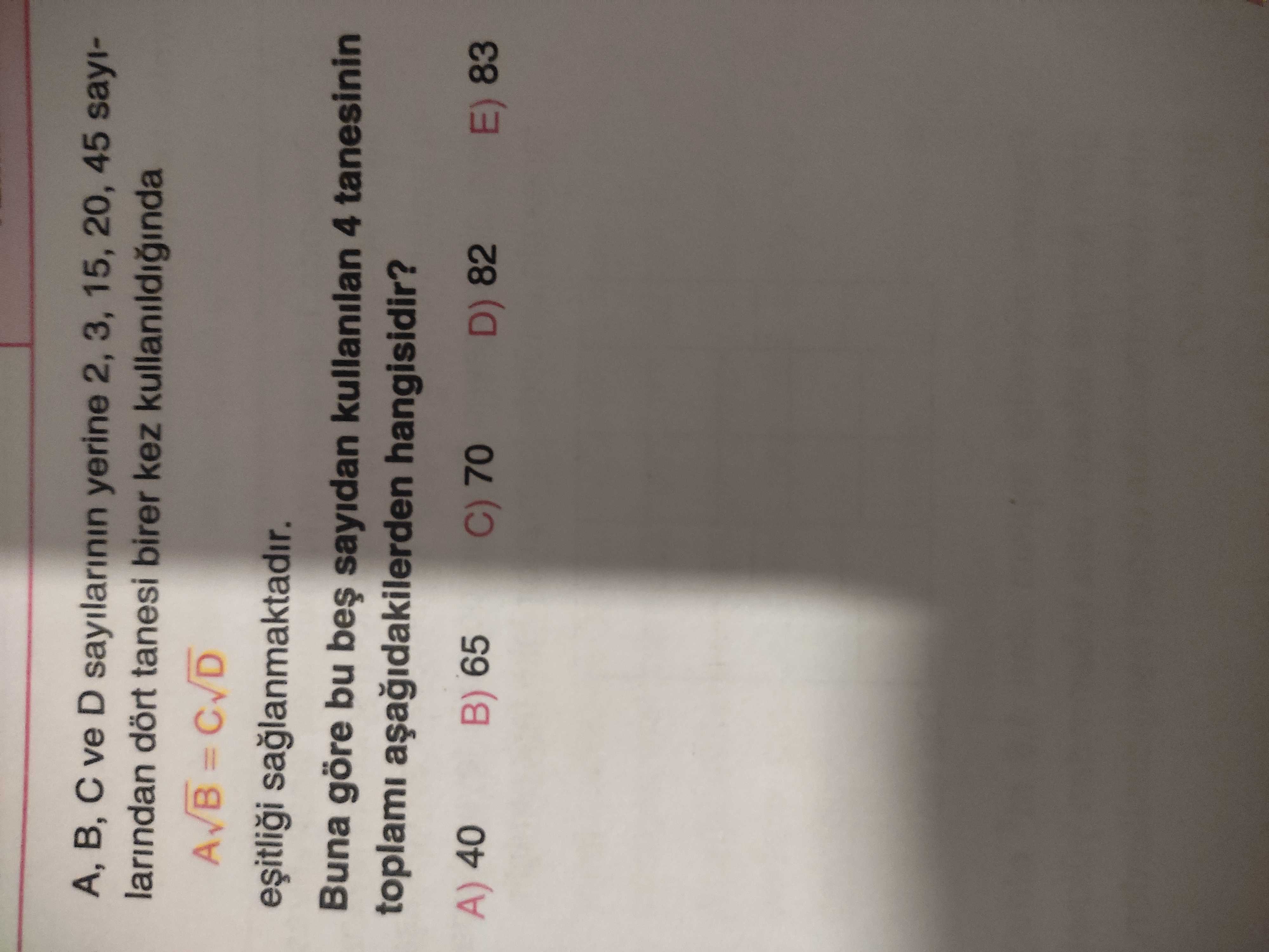 A, B, ve D sayilarinin yerine 2, 3, 15, 20, 45 sayilarindan dört tanesi birer kez kullanildiginda = saglanmaktadir. Buna göre bu sayidan kullanilan 4 tanesinin toplami hangisidir. A) 40 B) 65 C) 70 D) 82 E) 83 A, B, ve D sayilarinin yerine 2, 3, 15, 20, 45 sayilarindan dört tanesi birer kez kullanildiginda = saglanmaktadir. A) 40 B) 65 C) 70 D) 82 E) 83. ?? Model.Question.title