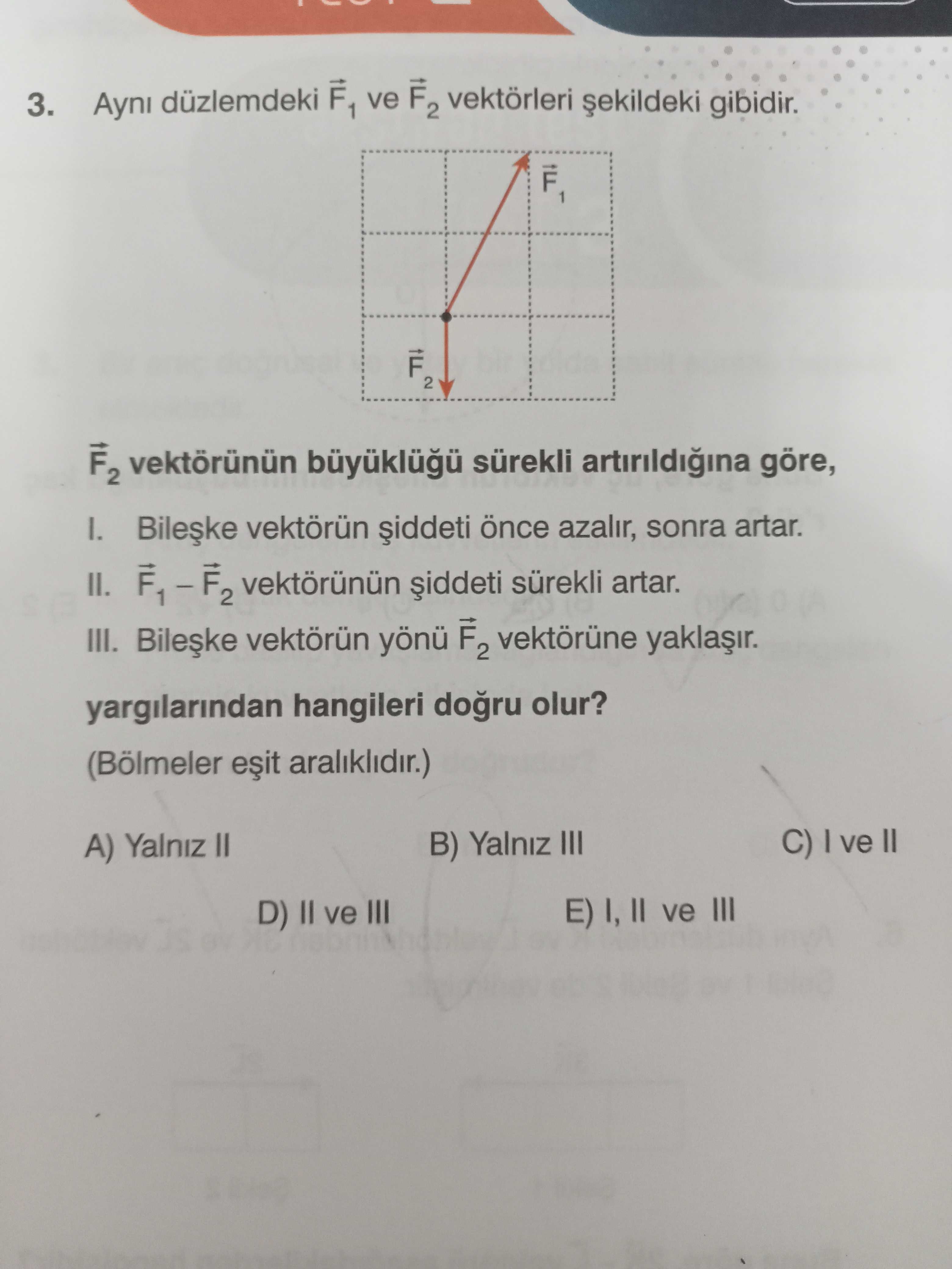 3. Ayni düzlemdeki F1 ve F2 vektörleri gibidir. 2 F2 vektörünün sürekli artirildigina göre, I. vektörün azalir, sonra artar. II. vektörünün sürekli artar. III. vektörün F2 vektörüne yargilarindan hangileri olur. (Bölmeler araliklidir. ) C) ve II B) Yalniz III A) Yalniz II E) I, ve III D) II ve III 3. ) C) ve II B) Yalniz III A) Yalniz II E) I, ve III D) II ve III. ?? Model.Question.title