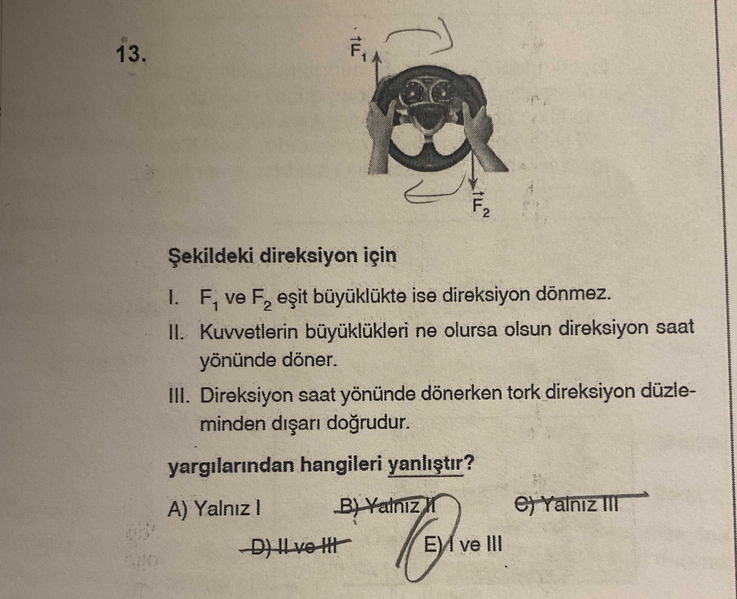 13. F2 direksiyon için I. F1 ve F2 büyüklükte ise direksiyon dönmez. II. Kuvvetlerin ne olursa olsun direksiyon saat yönünde döner. III. Direksiyon saat yönünde dönerken tork direksiyon düzleminden yargilarindan hangileri III A) III 13. Direksiyon saat yönünde dönerken tork direksiyon düzleminden yargilarindan hangileri III A) III. ?? Model.Question.title