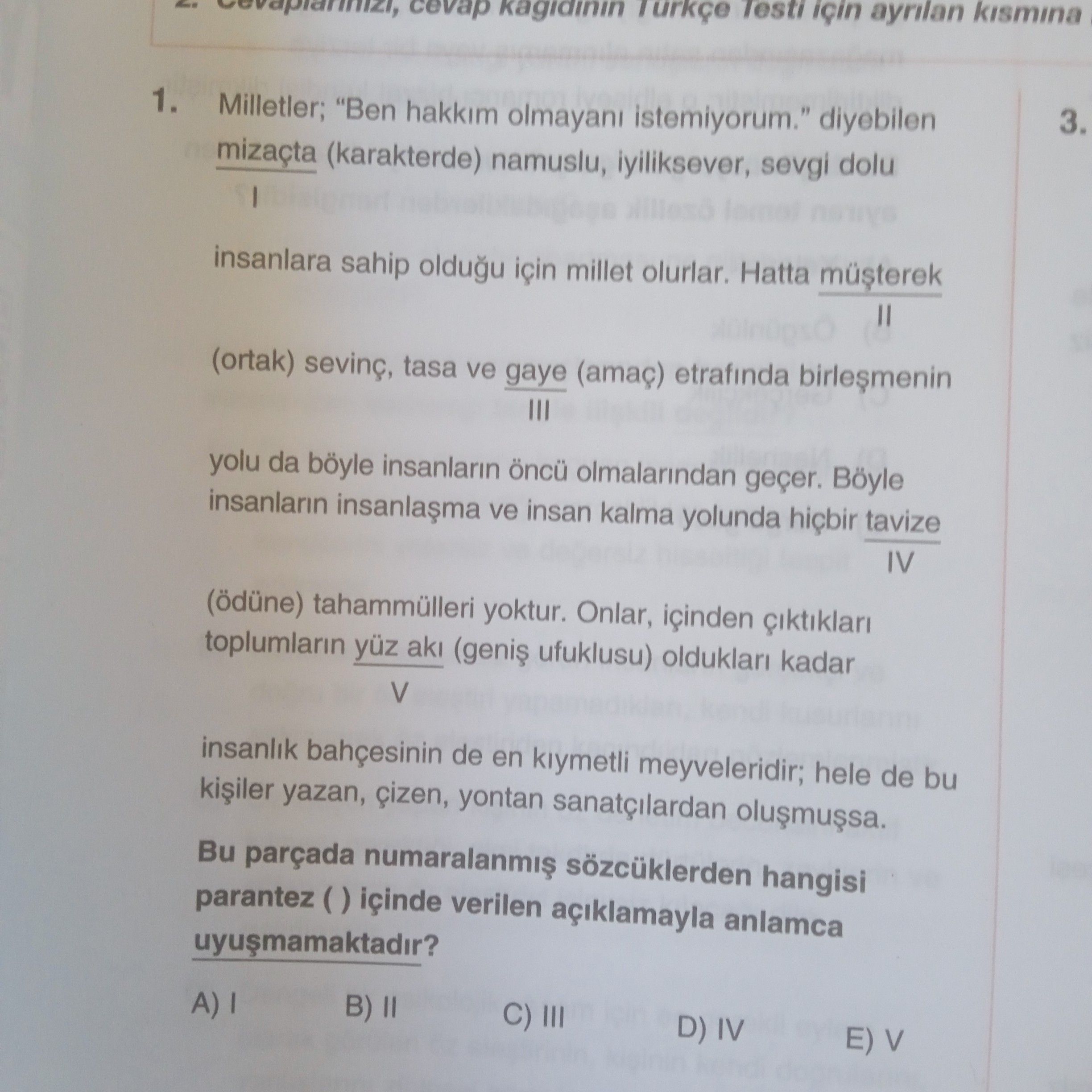 Testi için kismina Turkçe cevap kagidinin 3. 1. Milletler; \ diyebilen mizaçta (karakterde) namuslu, iyiliksever, sevgi dolu insanlara sahip oldugu için millet olurlar. Hatta (ortak) tasa ve gaye (amaç) etrafinda III yolu da böyle insanlarin öncü olmalarindan geçer. Böyle insanlarin ve insan kalma yolunda hiçbir tavize IV (ödüne) tahammülleri yoktur. Onlar, içinden toplumlarin yüz aki ufuklusu) olduklari kadar V insanlik bahcesinin de en kiymetli meyveleridir; hele de bu kiiler yazan, yontan sanatçilardan Bu parçada hangisi parantez içinde verilen açiklamayla anlamca B) II C) III D) IV E) V Testi için kismina Turkçe cevap kagidinin 3. Milletler; \ , , diyebilen mizaçta (karakterde) namuslu, iyiliksever, sevgi dolu insanlara sahip oldugu için millet olurlar. Onlar, içinden toplumlarin yüz aki ufuklusu) olduklari kadar V insanlik bahcesinin de en kiymetli meyveleridir; hele de bu kiiler yazan, yontan sanatçilardan Bu parçada hangisi parantez içinde verilen açiklamayla anlamca B) II C) III D) IV E) V. ?? Model.Question.title