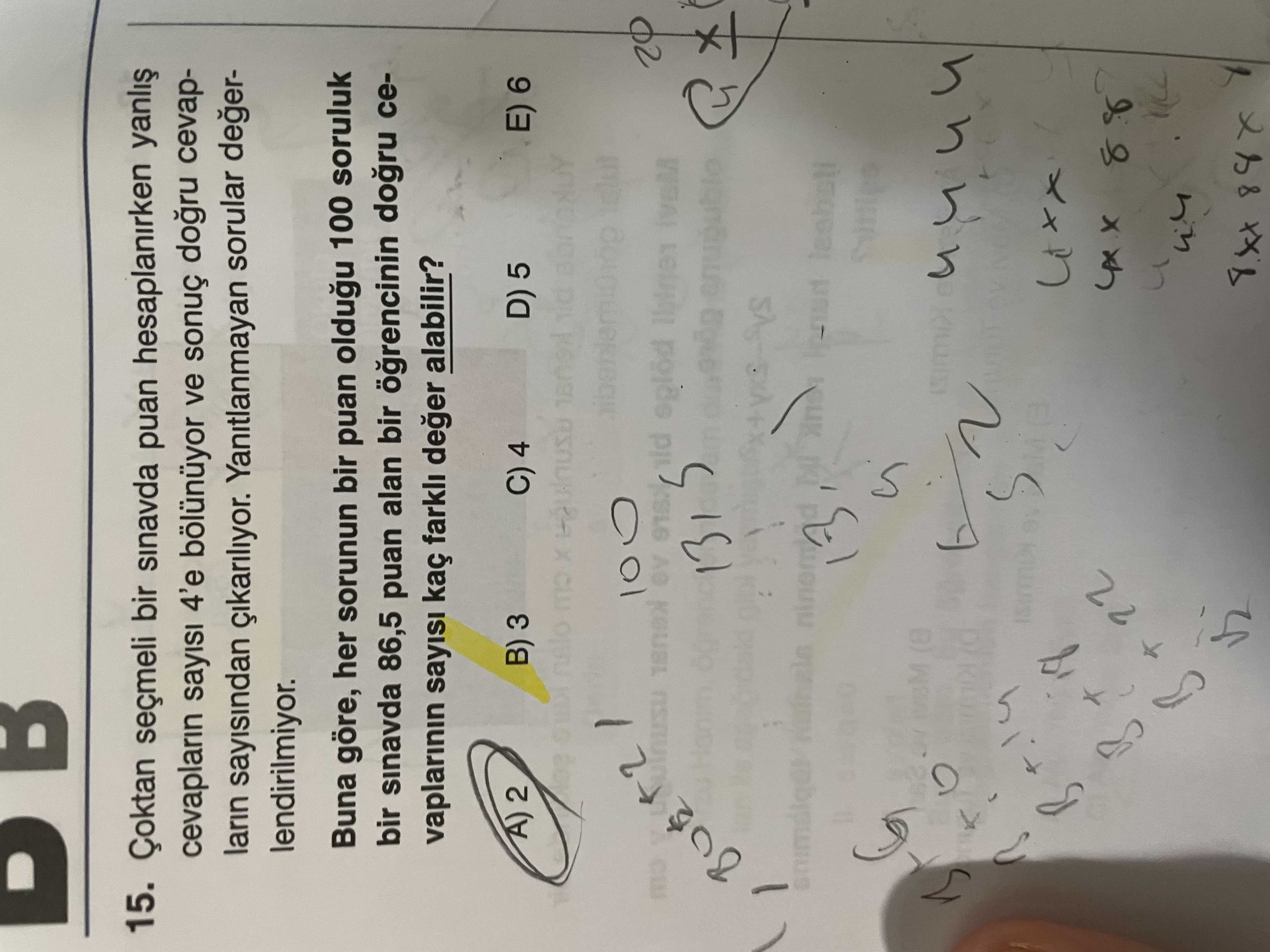 DB 15. Çoktan seçmeli bir sinavda puan hesaplanirken cevaplarin sayisi 4'e ve sonuç cevaplarin sayisindan Yanitlanmayan sorular degerlendirilmiyor. Buna göre, her sorunun bir puan oldugu 100 soruluk bir sinavda 86,5 puan alan bir cevaplarinin kaç farkli deger alabilir. 2 B) 3 C) 4 D) 5 E) 6 100 02 Hanim 131 am (8 B 22 DB 15. 2 B) 3 C) 4 D) 5 E) 6 100 02 Hanim 131 am (8 B 22. ?? Model.Question.title