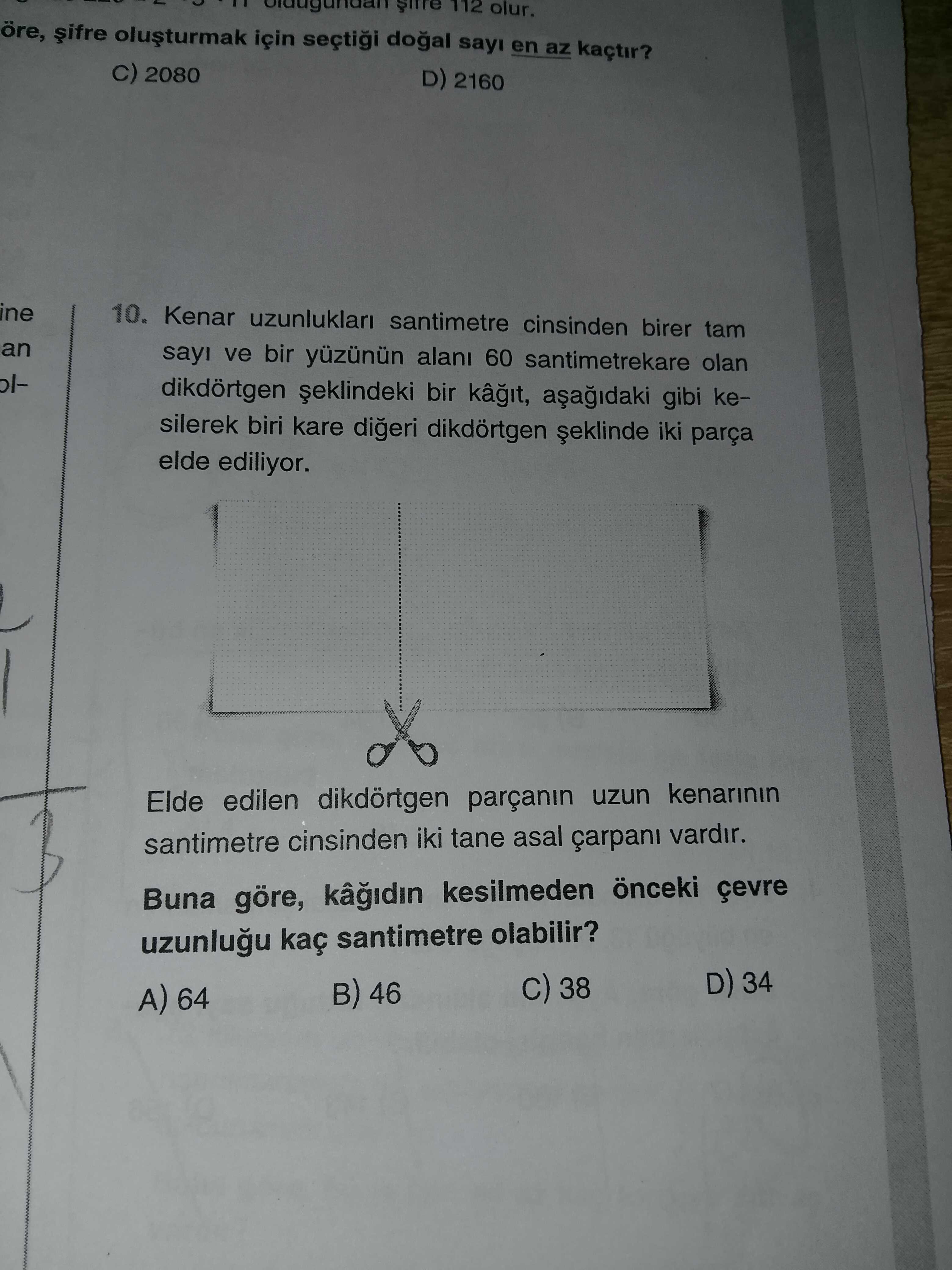 112 olur. öre, için sayi en az kaçtir. 2080 D) 2160 ine 10. Kenar uzunluklari santimetre cinsinden birer tam an sayi ve bir alani 60 santimetrekare olan oldikdörtgen bir gibi kesilerek biri kare digeri dikdörtgen iki parça elde ediliyor. Elde edilen dikdörtgen parçanin uzun santimetre cinsinden iki tane asal çarpani vardir. Buna göre, kesilmeden önceki santimetre olabilir. D) 34 38 B) 46 A) 64 112 olur. D) 34 38 B) 46 A) 64. ?? Model.Question.title