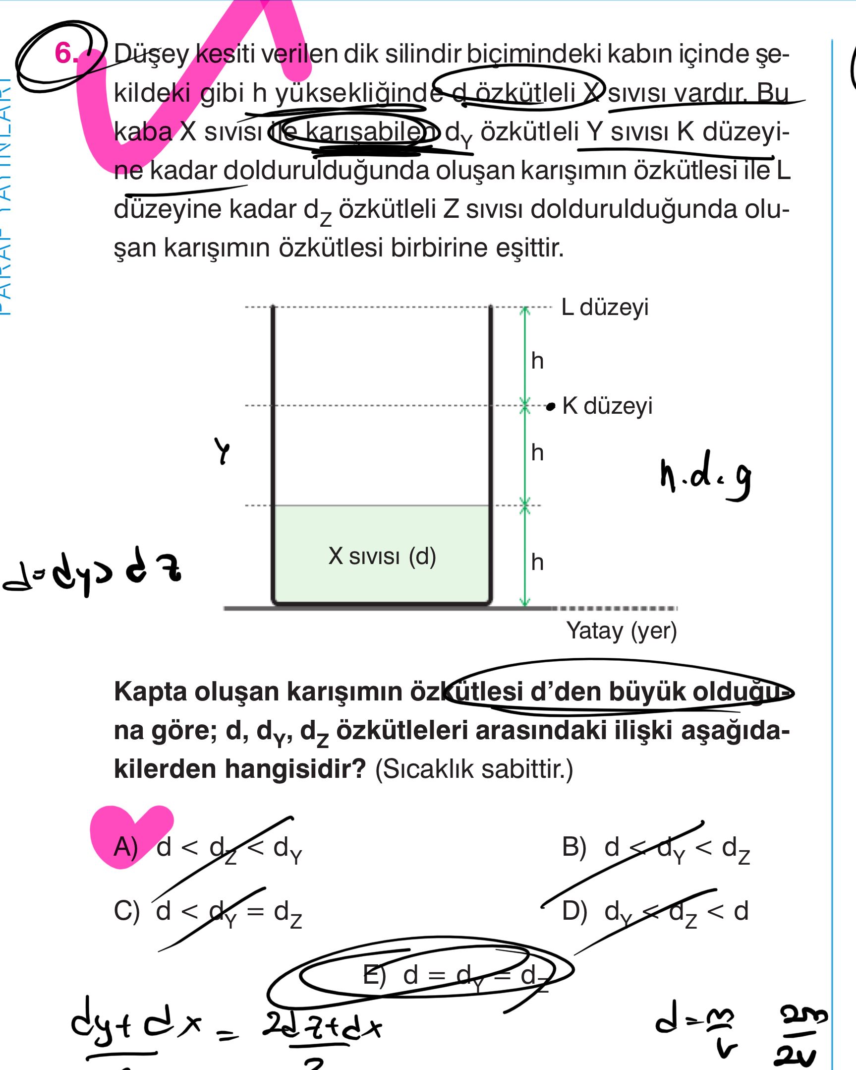 6. kesiti verilen dik silindir bicimindeki kabin içinde çekildeki gibi h SIVISI vardir. Bu kaba SIVISI karisabilen dy özkütleli Y SIVISI düzeyine kadar dolduruldugunda L kadar özkütleli Z SIVISI dolduruldugunda oluçan özkütlesi birbirine düzeyi h düzeyi h SIVISI (d) h Yatay (yer) Kapta d'den na göre; d, dy, özkütleleri arasindaki kilerden hangisidir. (Sicaklik sabittir. ) A) dy B) D) E) d 6. ) A) dy B) D) E) d. ?? Model.Question.title