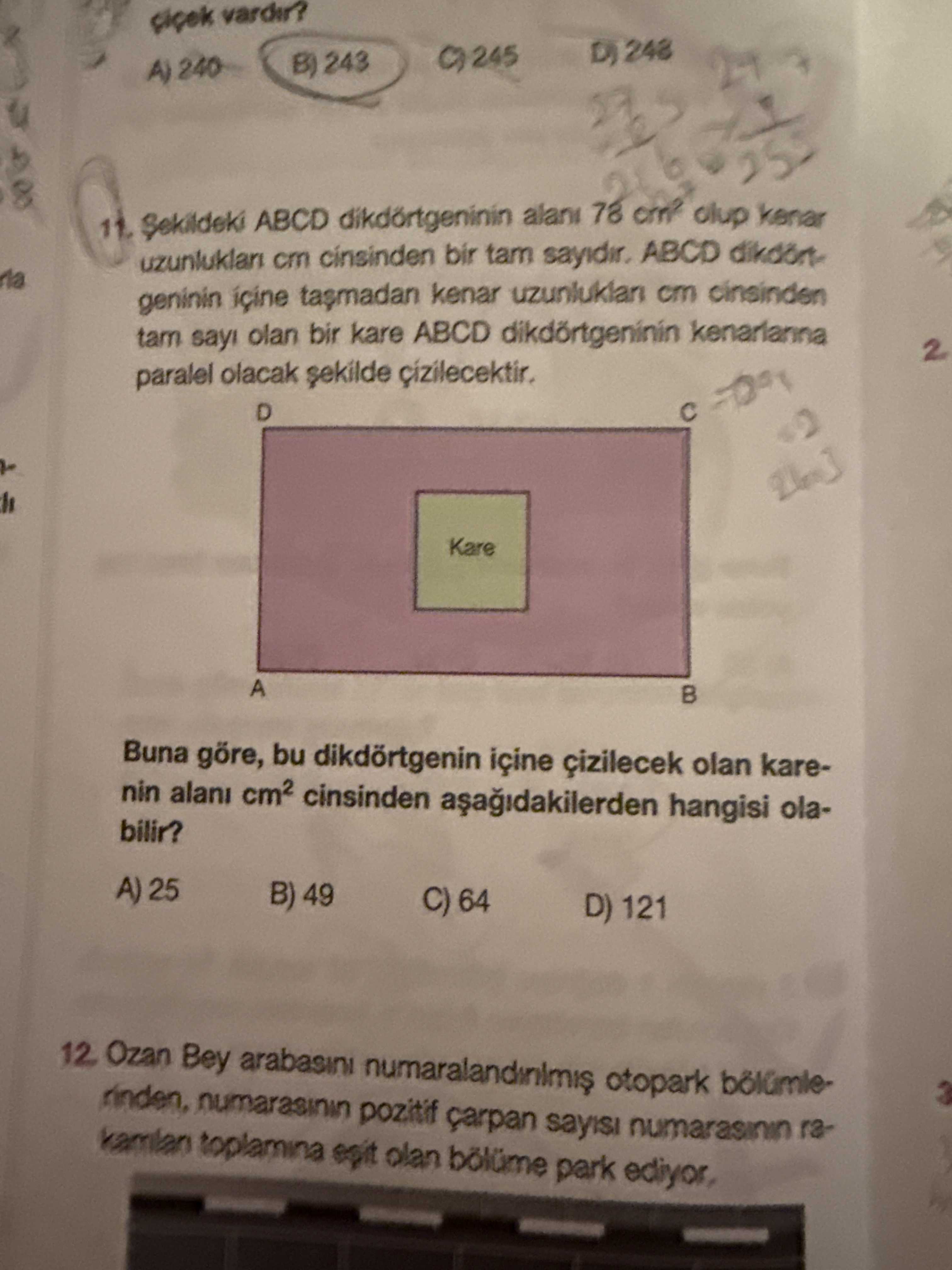 Vardir. 248 245 B) 243 A) 240 11. Sekildeki ABCD dikdörtgeninin 78 kenar cm cinsinden bir tam ABCD dikdörtgeninin kenar uzunluklan cm cinsinden olan bir kare ABCD dikdörtgeninin kenarlanna 2 paralel olacak D Kare A Buna göre, bu dikdörtgenin içine olan karenin alani cinsinden hangisi olabilir. A) 25 B) 49 C) 64 D) 121 12 Ozan Bey arabasini otopark rinden, pozitif sayisi numarasinn kamlan toplamina olan park ediyor, vardir. A) 25 B) 49 C) 64 D) 121 12 Ozan Bey arabasini otopark rinden, pozitif sayisi numarasinn kamlan toplamina olan park ediyor,. ?? Model.Question.title