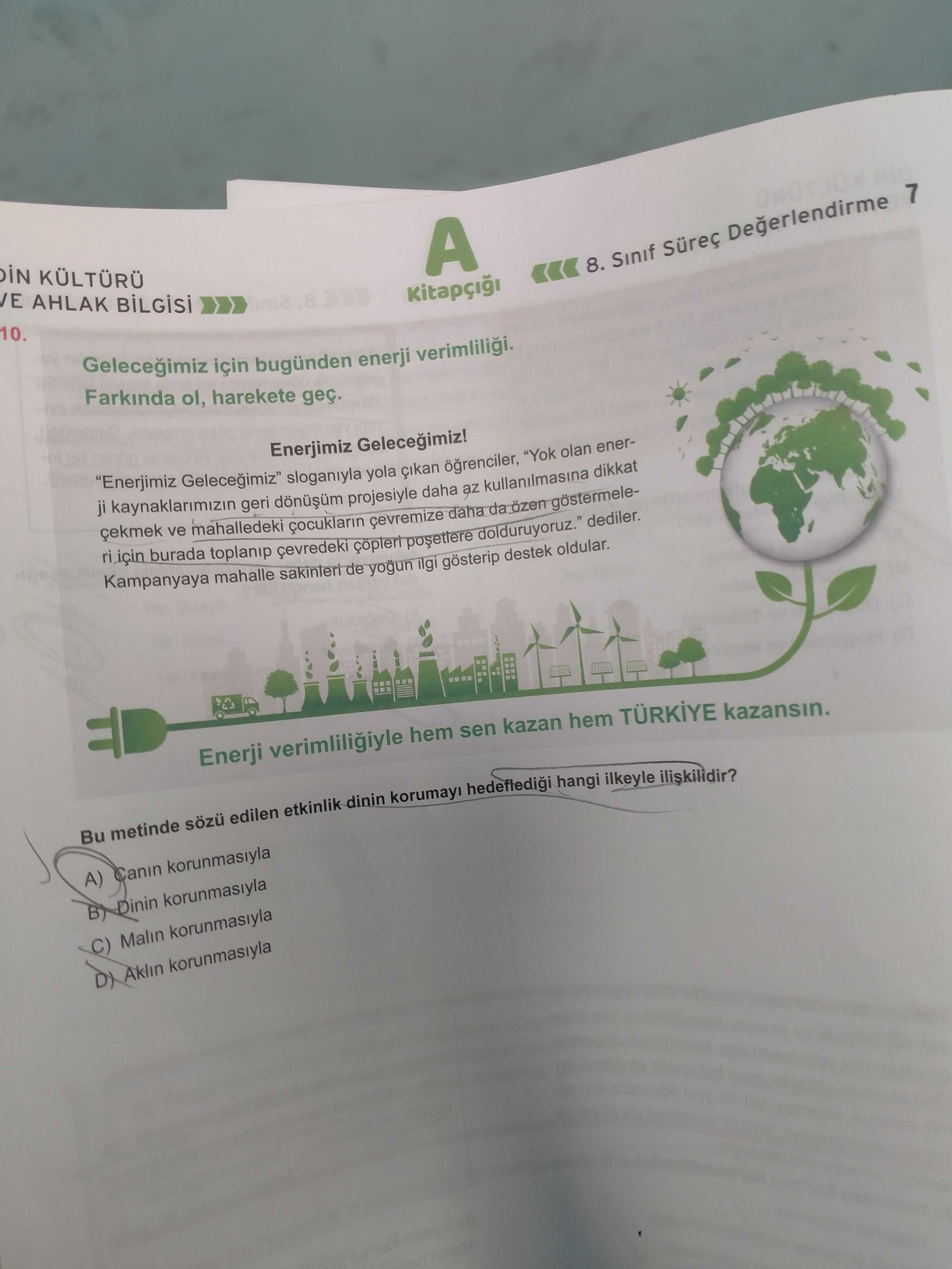IN VE AHLAK A 10. 8. Sinif Degerlendirme 7 Gelecegimiz için bugünden enerji verimliligi. Farkinda ol, harekete geç. Enerjimiz Gelecegimiz. \ sloganiyla \ , , , dediler. Kampanyaya mahalle yogun gosterip destek oldular. Enerji verimliligiyle hem sen kazan hem TÜRKIYE kazansin. Bu metinde edilen etkinlik dinin korumayi hedefledigi hangi ilkeyle A) Canin korunmasiyla Dinin korunmasiyla Malin korunmasiyla Aklin korunmasiyla iN VE AHLAK A 10. \ , sloganiyla \ , , , , , , , , , , , , , , , , , , dediler. Bu metinde edilen etkinlik dinin korumayi hedefledigi hangi ilkeyle A) Canin korunmasiyla Dinin korunmasiyla Malin korunmasiyla Aklin korunmasiyla. ?? Model.Question.title