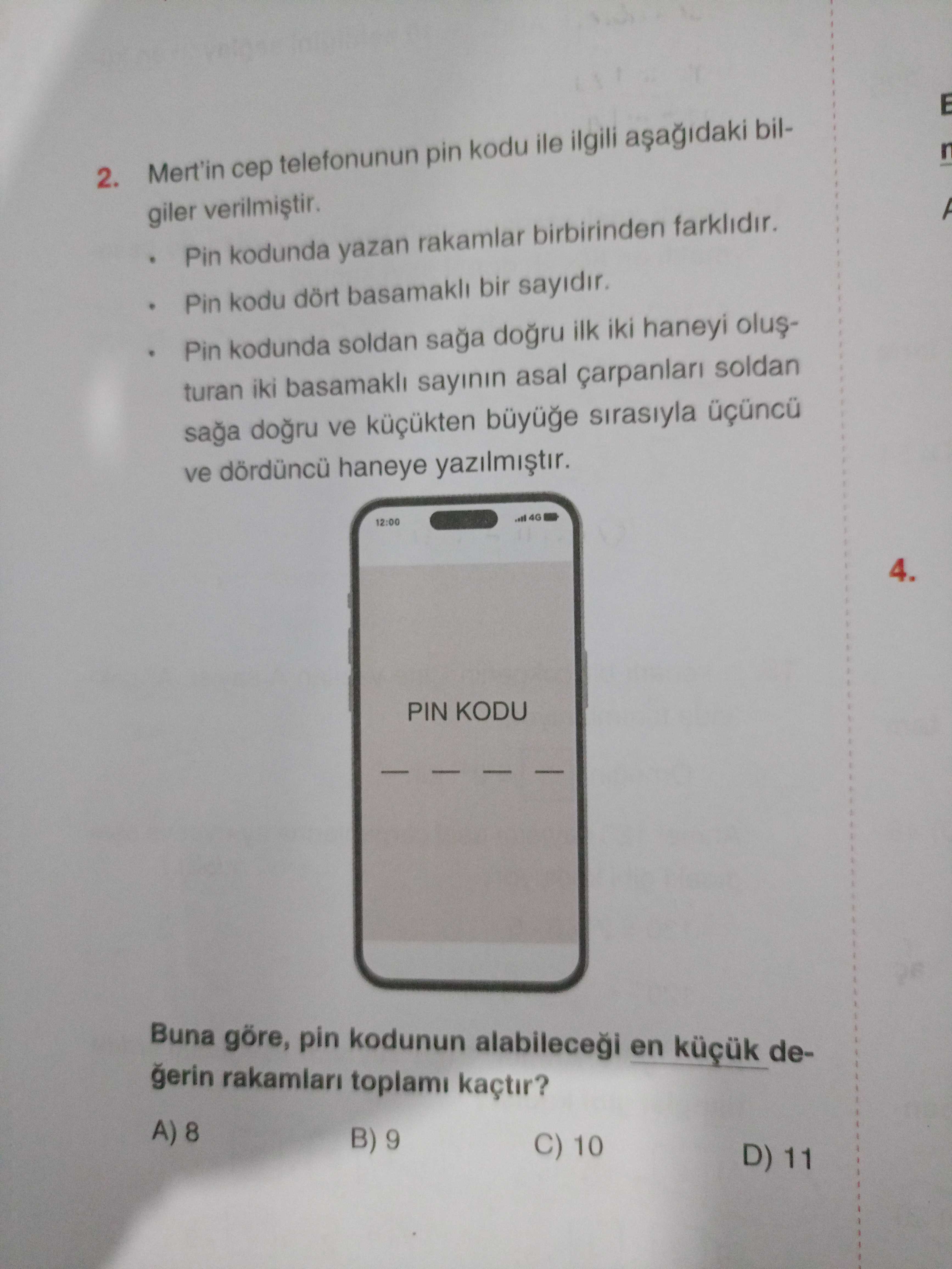 2. Mert'in telefonunun pin kodu ile ilgili bilgiler Pin kodunda yazan rakamlar birbirinden farklidir. Pin kodu dört basamakli bir sayidir. Pin kodunda soldan saga dogru ilk iki haneyi turan iki basamakli sayinin asal soldan saga ve küçükten sirasiyla ve haneye 12:00 4. PIN KODU Buna göre, pin kodunun en degerin rakamlari toplami kaçtir. A) B) 9 C) 10 D) 11 2. A) B) 9 C) 10 D) 11. ?? Model.Question.title