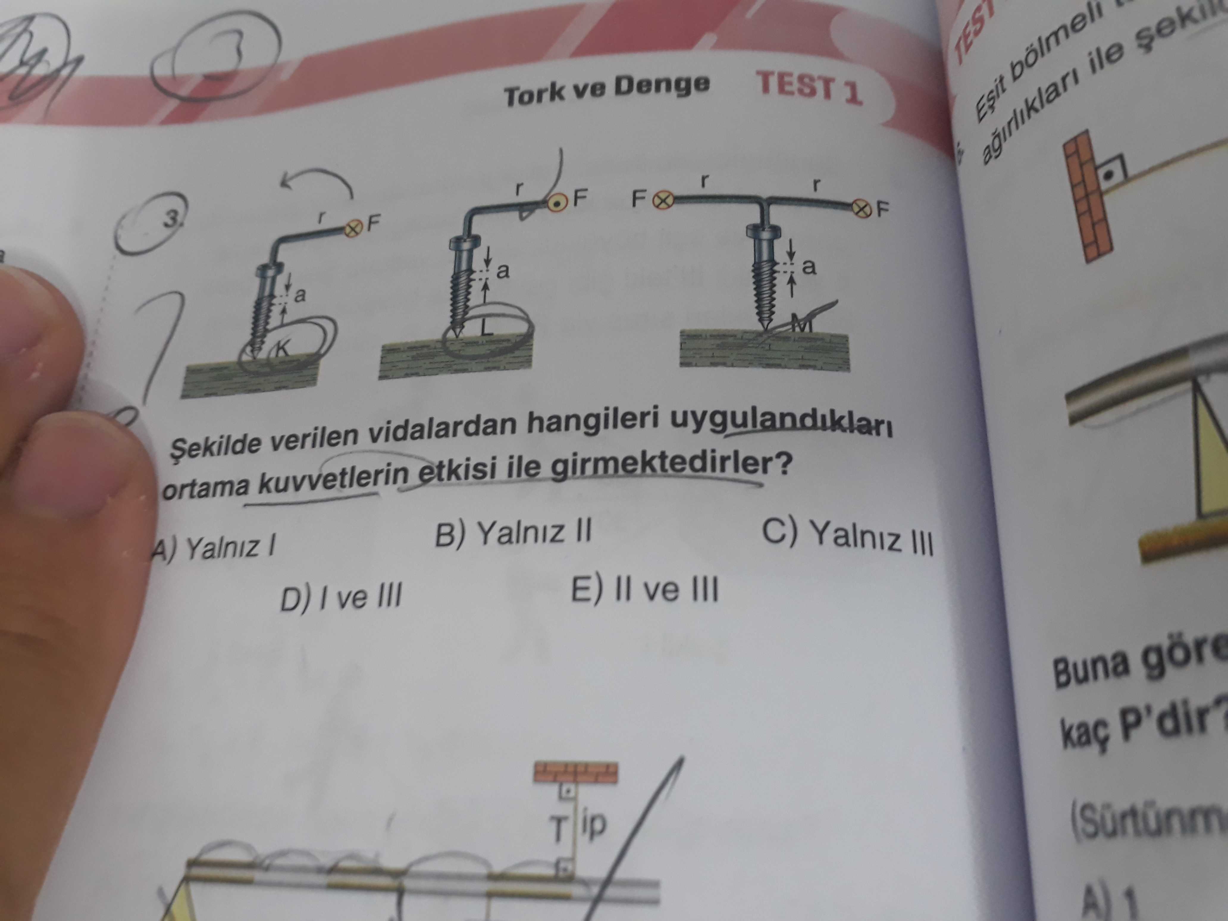 TEST 1 Tork ve Denge agirliklari ile F a Șekilde verilen vidalardan hangileri uygulandiklari ortama kuvvetlerin etkisi ile girmektedirler. C) Yalniz III B) Yalniz ve III D) ve III Buna göre P'dir. ip T A) 1 TEST 1 Tork ve Denge agirliklari ile F a Șekilde verilen vidalardan hangileri uygulandiklari ortama kuvvetlerin etkisi ile girmektedirler. ip T A) 1. ?? Model.Question.title