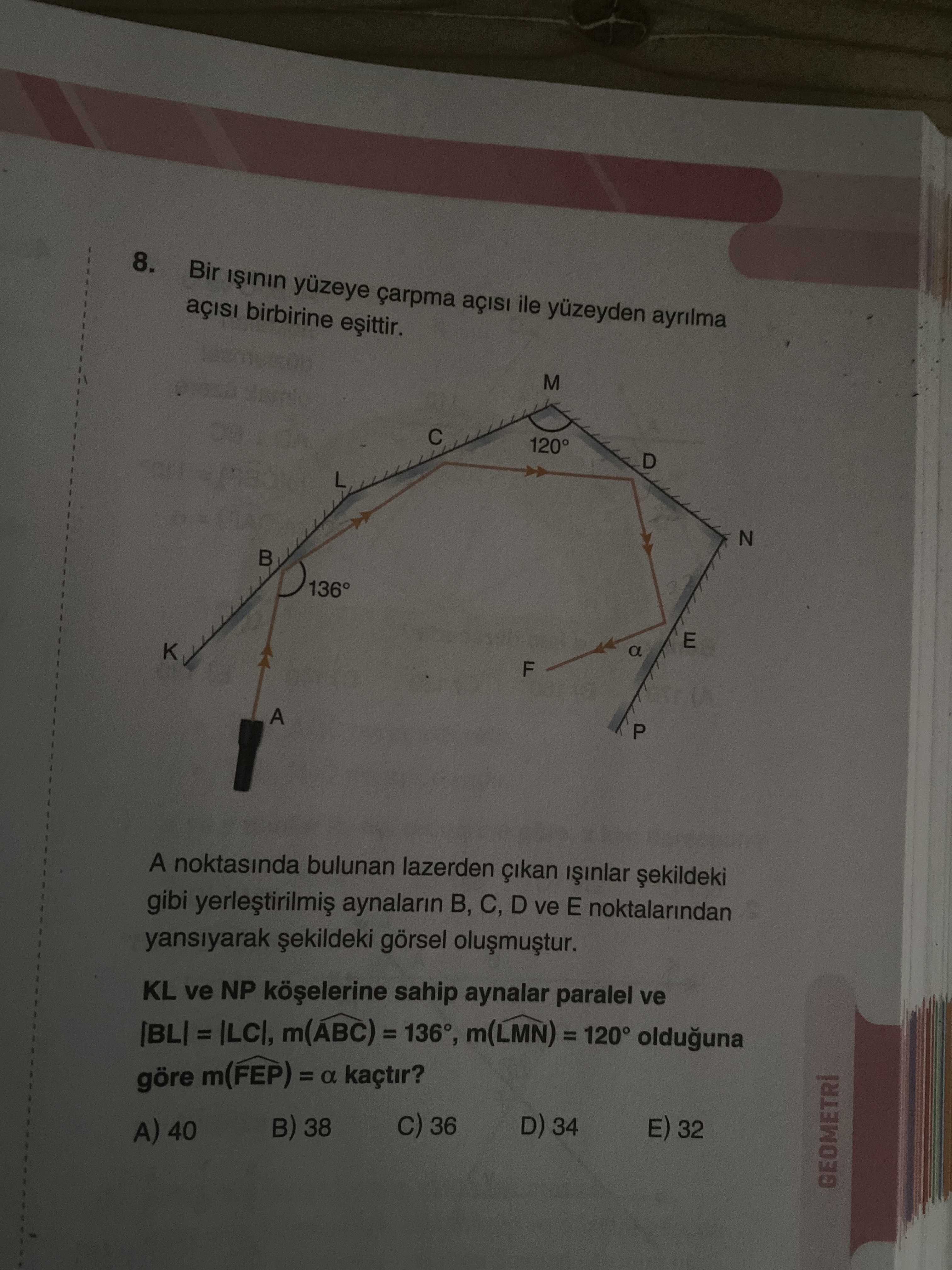 8. Bir yüzeye çarpma ile yüzeyden ayrilma birbirine M 120° D N E K a F A P A noktasinda bulunan lazerden gibi aynalarin C, D ve E noktalarindan yansiyarak görsel KL ve NP sahip aynalar paralel ve m(ABC) olduguna göre m(FEP) = a kaçtir. 36 D) 34 38 32 A) 40 8. 36 D) 34 38 32 A) 40. ?? Model.Question.title