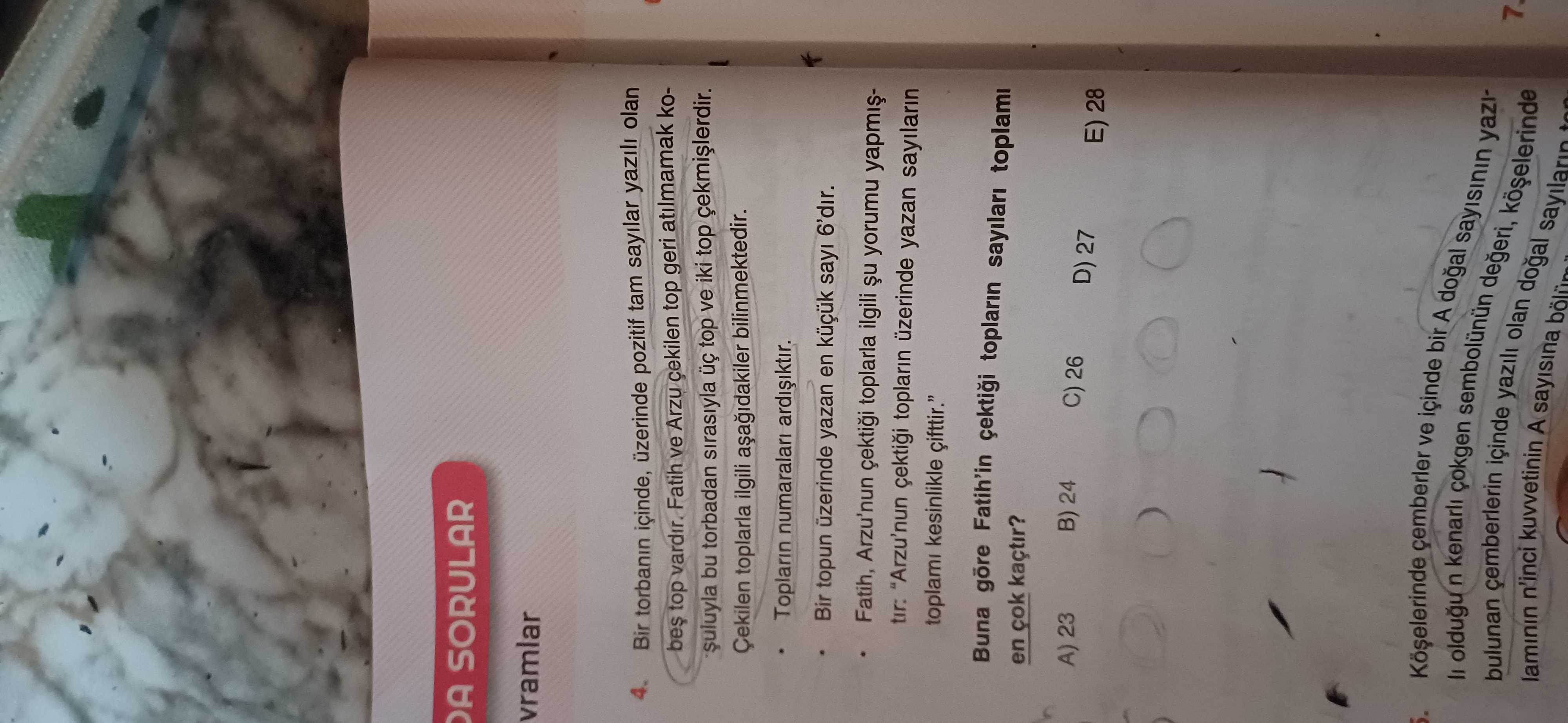 SORULAR vramlar 4. Bir torbanin içinde, üzerinde pozitif tam sayilar yazili olan bes top vardir. Fatih ve Arzu cekilen top geri atilmamak kobu torbadan sirasiyla top ve iki top Çekilen toplarla ilgili bilinmektedir. Toplarin numaralari ardiiktir. Bir topun üzerinde yazan en sayi 6'dir. Fatih, Arzu'nun toplarla ilgili yorumu tir: \ , , , , , , , , , , , , , , , , , , , , , , , , , , , , , , , , , , , , , , , , , , , , , , , , , , , , , , , , , , , , , , , , , , , , , , Arzu'nun toplarin üzerinde yazan sayilarin toplami kesinlikle Buna Fatih'in toplarin sayilari toplami en çok kaçtir. A) 23 B) 24 C) 26 D) 27 28 çemberler ve içinde bir A oldugu n kenarli bulunan laminin n'inci çemberlerin kuvvetinin A sayisina yazili olan yaziiçinde. ?? Model.Question.title