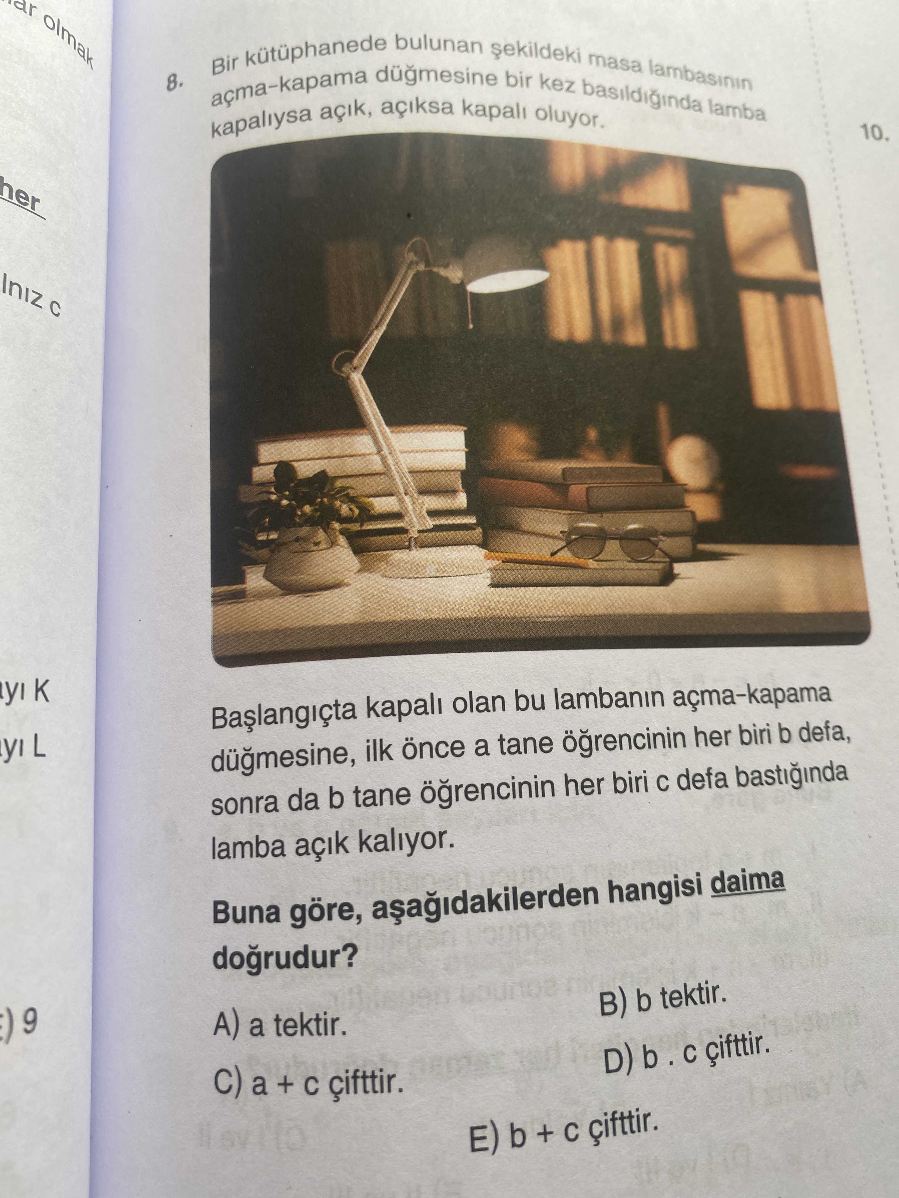 Olmak 8. Bir bulunan bir kez basildiginda masa lambasinin lamba kapaliysa açiksa kapali oluyor. 10. kapali olan bu lambanin açma-kapama L ilk a tane her biri b defa, sonra da b tane her biri defa bastiginda lamba kaliyor. Buna göre, hangisi daima dogrudur. 9 ( B) b tektir. A) a tektir. D) b C a + E) b + çifttir. ?? Model.Question.title