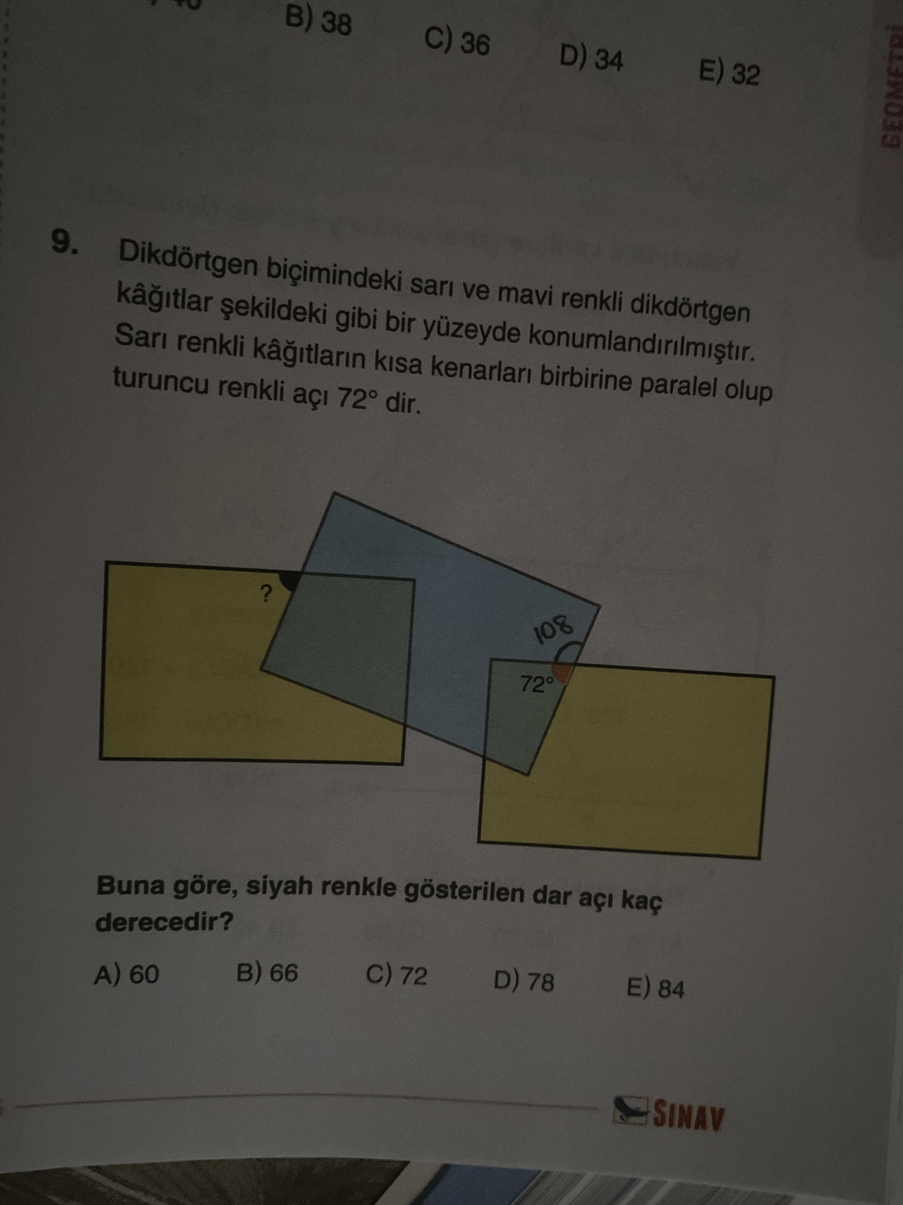 B) 38 36 D) 34 32 GEOMETRI 9. Dikdörtgen biçimindeki sari ve mavi renkli dikdörtgen gibi bir yüzeyde Sari renkli kisa kenarlari birbirine paralel olup turuncu renkli açi 72° dir. . 108 72° Buna göre, siyah renkle gösterilen dar açi kaç derecedir. E) 84 D) 78 C) 72 66 A) 60 SINAV B) 38 36 D) 34 32 GEOMETRI 9. E) 84 D) 78 C) 72 66 A) 60 SINAV. ?? Model.Question.title