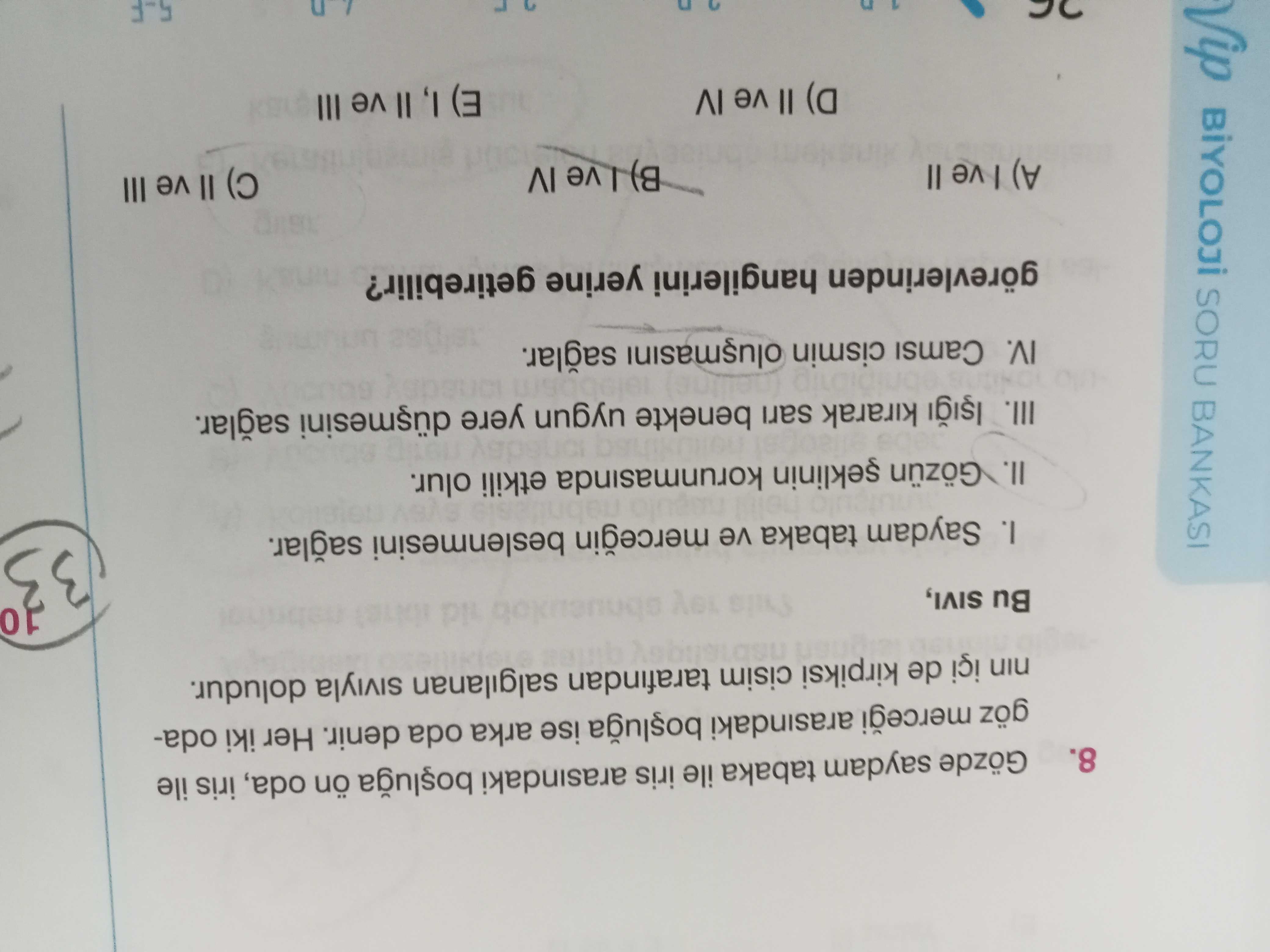 8. Gözde saydam tabaka ile iris arasindaki ön oda, iris ile göz arasindaki ise arka oda denir. Her iki odanin içi de kirpiksi cisim tarafindan salgilanan doludur. Bu SIVI, 10 Vip SORU BANKASI I. Saydam tabaka ve mercegin beslenmesini II. Gözün korunmasinda etkili olur. III. kirarak sari benekte uygun yere IV. Camsi cismin görevlerinden hangilerini yerine getirebilir. II B) ve IV III II (a E) I, II ve III 5-F 8. II B) ve IV III II (a E) I, II ve III 5-F. ?? Model.Question.title