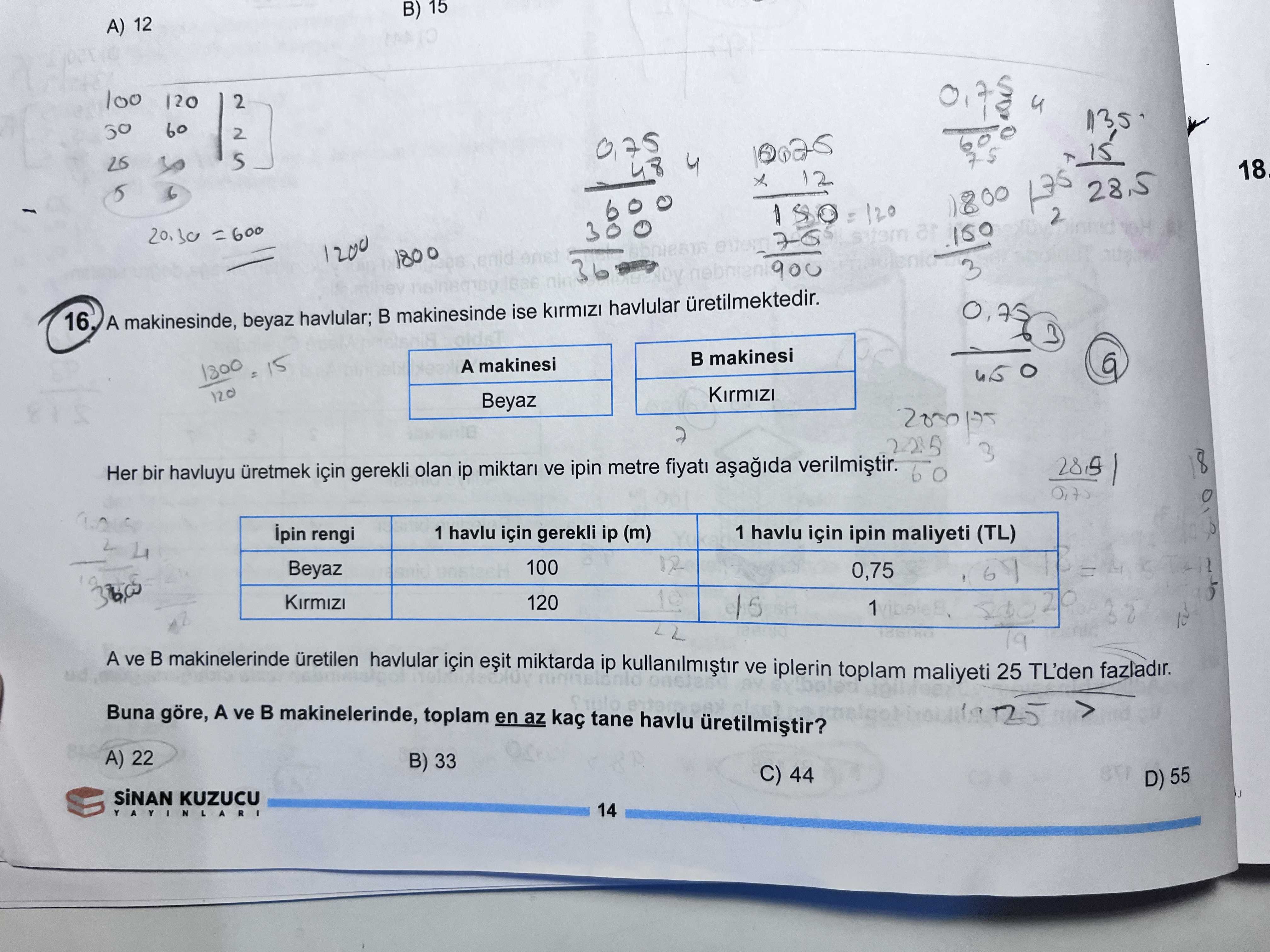 B) 15 A) 12 100 120 2 4 60 2 4 12 5 6 =600 2 28. 5 120 1200 1800 36 3 16 A makinesinde, beyaz havlular; makinesinde ise havlular 3 makinesi 15 A makinesi 120 Beyaz 8 Her bir havluyu üretmek için gerekli olan ip ve ipin metre fiyati ipin rengi 1 havlu için gerekli ip (m) 1 havlu için ipin maliyeti (TL) 100 Beyaz 0,75 120 1 19 A ve makinelerinde havlular için miktarda ip kullanilmistir ve iplerin toplam maliyeti 25 TL'den fazladir. Buna göre, A ve makinelerinde, toplam en az tane havlu A) 22 B) 33 C) 44 B) 15 A) 12 100 120 2 4 60 2 4 12 5 6 =600 2 28. Buna göre, A ve makinelerinde, toplam en az tane havlu A) 22 B) 33 C) 44. ?? Model.Question.title