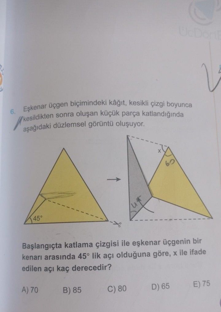 Üçgen biçimindeki kesikli boyunca 6. kesildikten sonra parça düzlemsel 45° katlama çizgisi ile üçgenin bir arasinda 45° lik açi olduguna göre, ile ifade edilen açi kaç derecedir. A) 70 B) 85 E) 75 D) 65 C) 80 üçgen biçimindeki kesikli boyunca 6. A) 70 B) 85 E) 75 D) 65 C) 80. ?? Model.Question.title