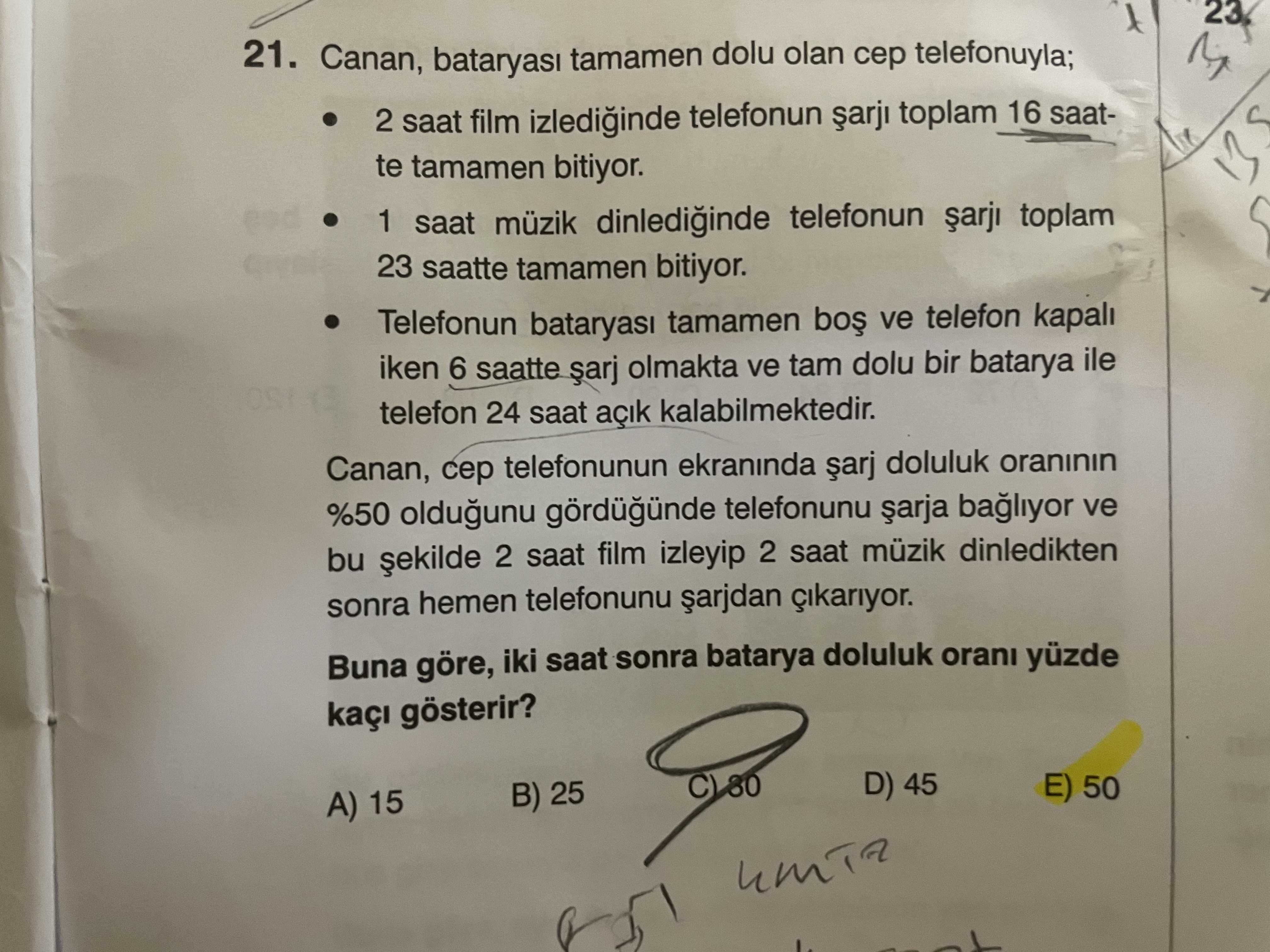 23 21. Canan, tamamen dolu olan telefonuyla; 2 saat film izlediinde telefonun toplam 16 saatte tamamen bitiyor. 1 saat müzik dinlediginde telefonun toplam 23 saatte tamamen bitiyor. Telefonun tamamen ve telefon kapali iken 6 saatte olmakta ve tam dolu bir batarya ile telefon 24 saat açik kalabilmektedir. Canan, telefonunun ekraninda doluluk oraninin %50 oldugunu telefonunu bagliyor ve bu 2 saat film izleyip 2 saat müzik dinledikten sonra hemen telefonunu Buna göre, iki saat sonra batarya doluluk orani yüzde gösterir. D) 45 E) 50 B) 25 A) 15 23 21. D) 45 E) 50 B) 25 A) 15. ?? Model.Question.title