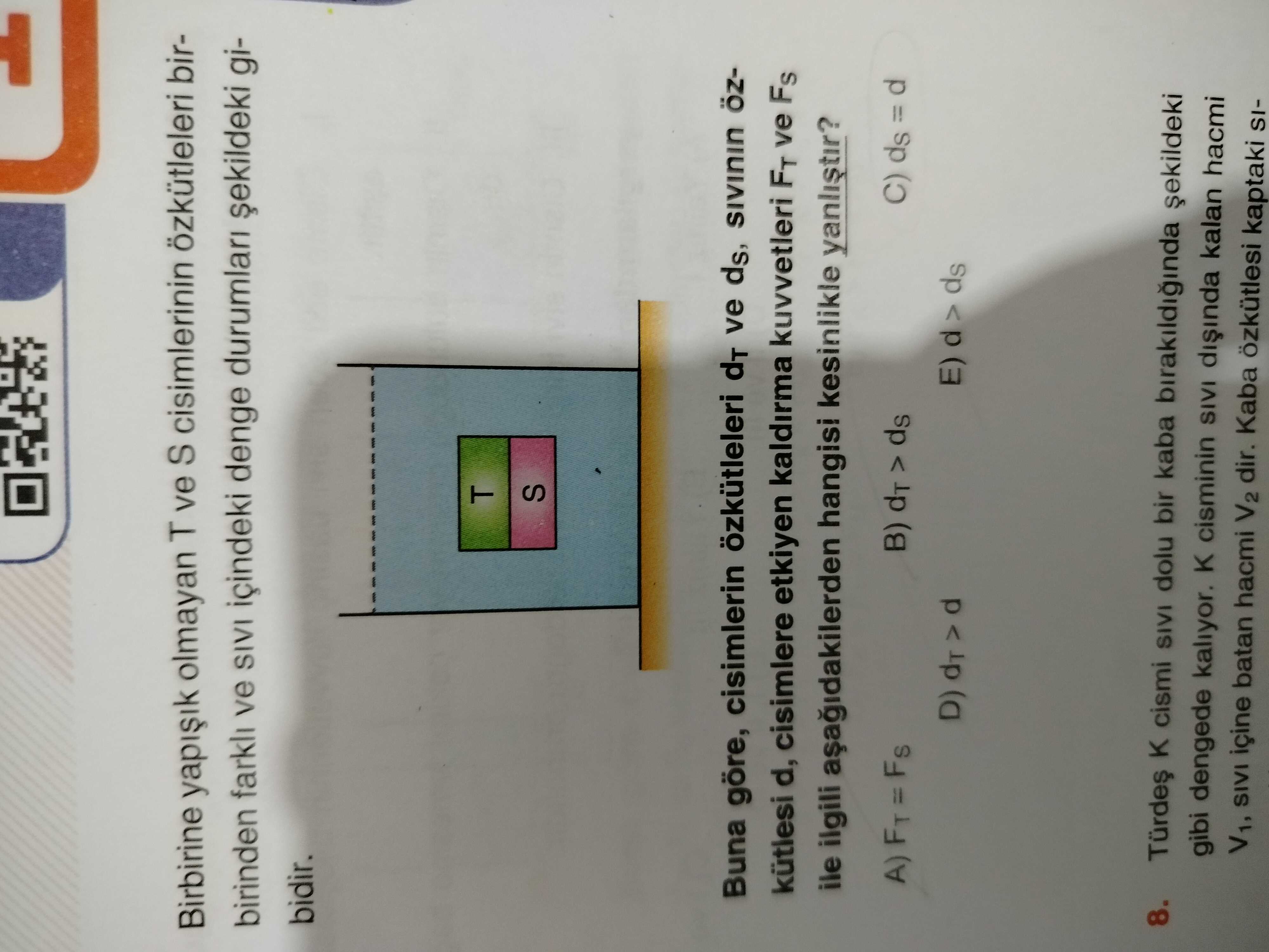 Birbirine olmayan T ve S cisimlerinin özkütleleri birbirinden farkli ve SIVI denge gibidir. T S Buna göre, cisimlerin özkütleleri dT ve ds, kütlesi d, cisimlere etkiyen kaldirma kuvvetleri FT ve Fs ile ilgili hangisi kesinlikle yanlistir. A) B) dT > ds C) ds = d) E) d > ds 8. K cismi SIVI dolu bir kaba birakildiginda gibi dengede kaliyor. K cisminin SIVI kalan hacmi V1, SIVI içine batan hacmi V2 dir. Kaba özkütlesi kaptaki SIBirbirine olmayan T ve S cisimlerinin özkütleleri birbirinden farkli ve SIVI denge gibidir. Kaba özkütlesi kaptaki SI-. ?? Model.Question.title