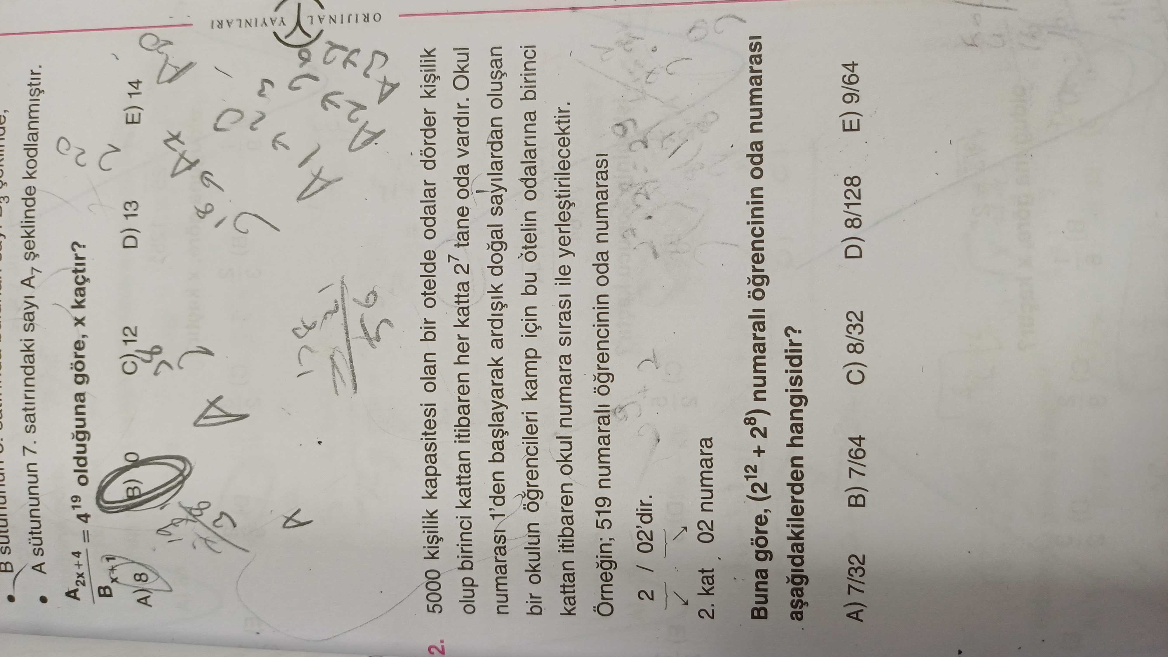 B A 7. satirindaki sayi A7 kodlanmistir. A = 4 19 olduguna göre, kaçtir. C) D) 13 12 14 A7 YAYINLARI ORIJINAL 2. 5000 kiilik kapasitesi olan bir otelde odalar dörder olup birinci kattan itibaren her katta 27 tane oda vardir. Okul 1'den sayilardan bir okulun ogrencileri kamp için bu odalarina birinci kattan itibaren okul numara sirasi ile yerlestirilecektir. Örnegin; 519 numarali oda numarasi 2. kat 02 numara Buna göre, (212 + 28) numarali oda numarasi hangisidir. E) 9/64 D) 8/128 A) 7/32 8/32 7/64 B A 7. E) 9/64 D) 8/128 A) 7/32 8/32 7/64. ?? Model.Question.title