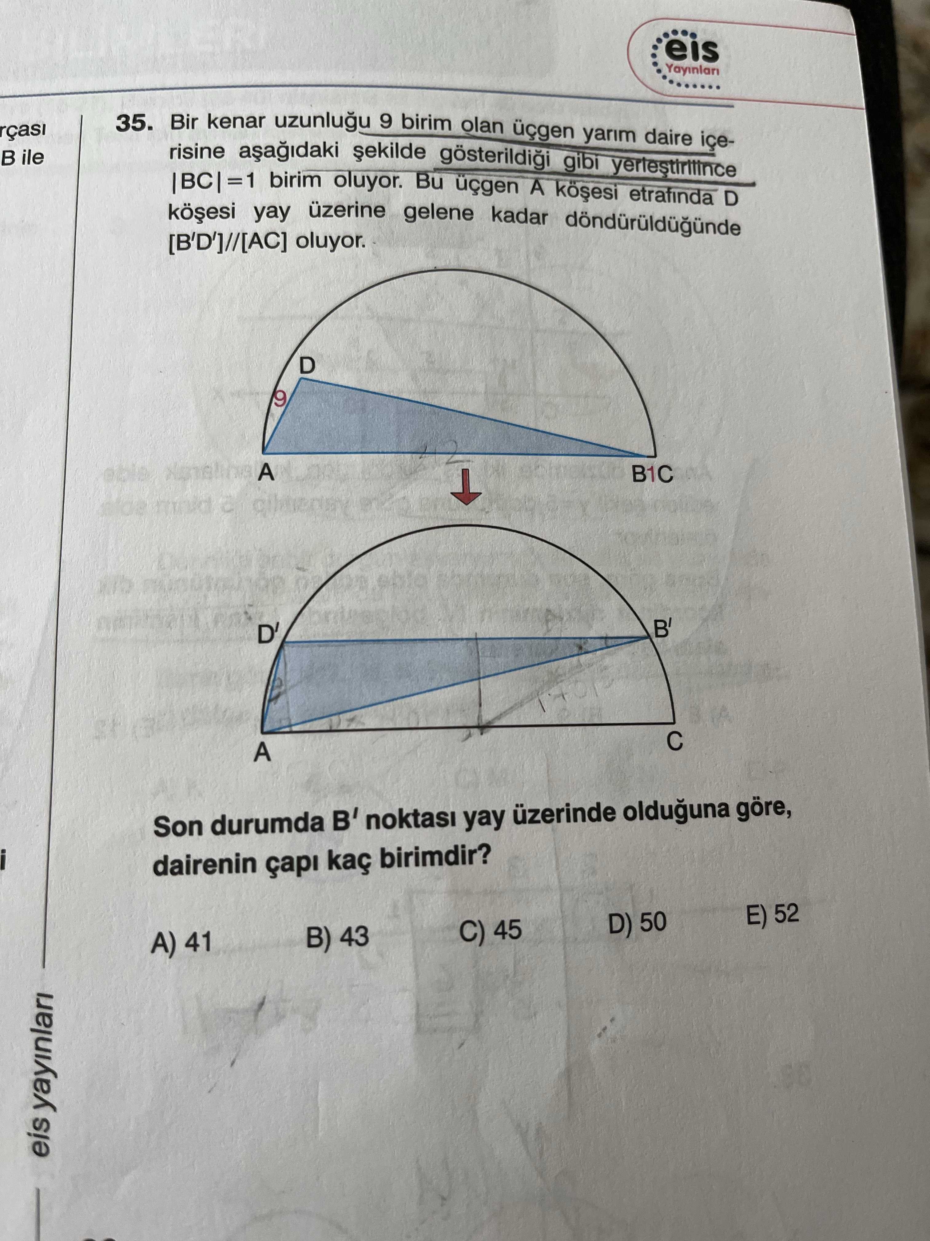 Eis 35. Bir kenar 9 birim olan yarim daire rçasi risine gibi ile |BC|=1 birim oluyor. Bu A etrafinda D yay üzerine gelene kadar oluyor. D 9 A B1C B' D' A Son durumda B' yay üzerinde olduguna göre, dairenin çapi kaç birimdir. E) 52 D) 50 C) 45 B) 43 A) 41 eis yayinlari eis 35. E) 52 D) 50 C) 45 B) 43 A) 41 eis yayinlari. ?? Model.Question.title