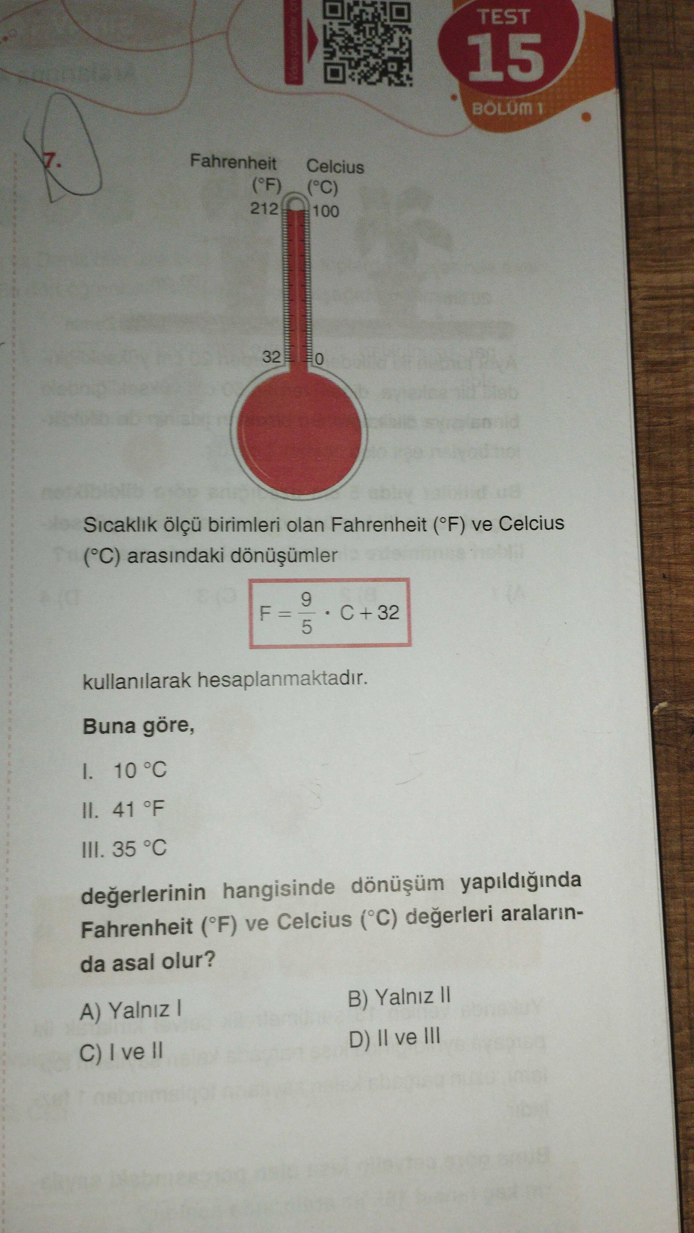 TEST 15 BOLUM 1 7. Fahrenheit Celcius (°F) (°C) 212 100 32 Sicaklik ölçü birimleri olan Fahrenheit (°F) ve Celcius (°C) arasindaki 9 F + 32 5 kullanilarak hesaplanmaktadir. Buna göre, 10 °C II. 41 °F III. 35 °C hangisinde yapildiginda Fahrenheit (°F) ve Celcius (°C) aralarinda asal olur. B) Yalniz A) Yalniz D) ve III C) ve TEST 15 BOLUM 1 7. B) Yalniz A) Yalniz D) ve III C) ve. ?? Model.Question.title
