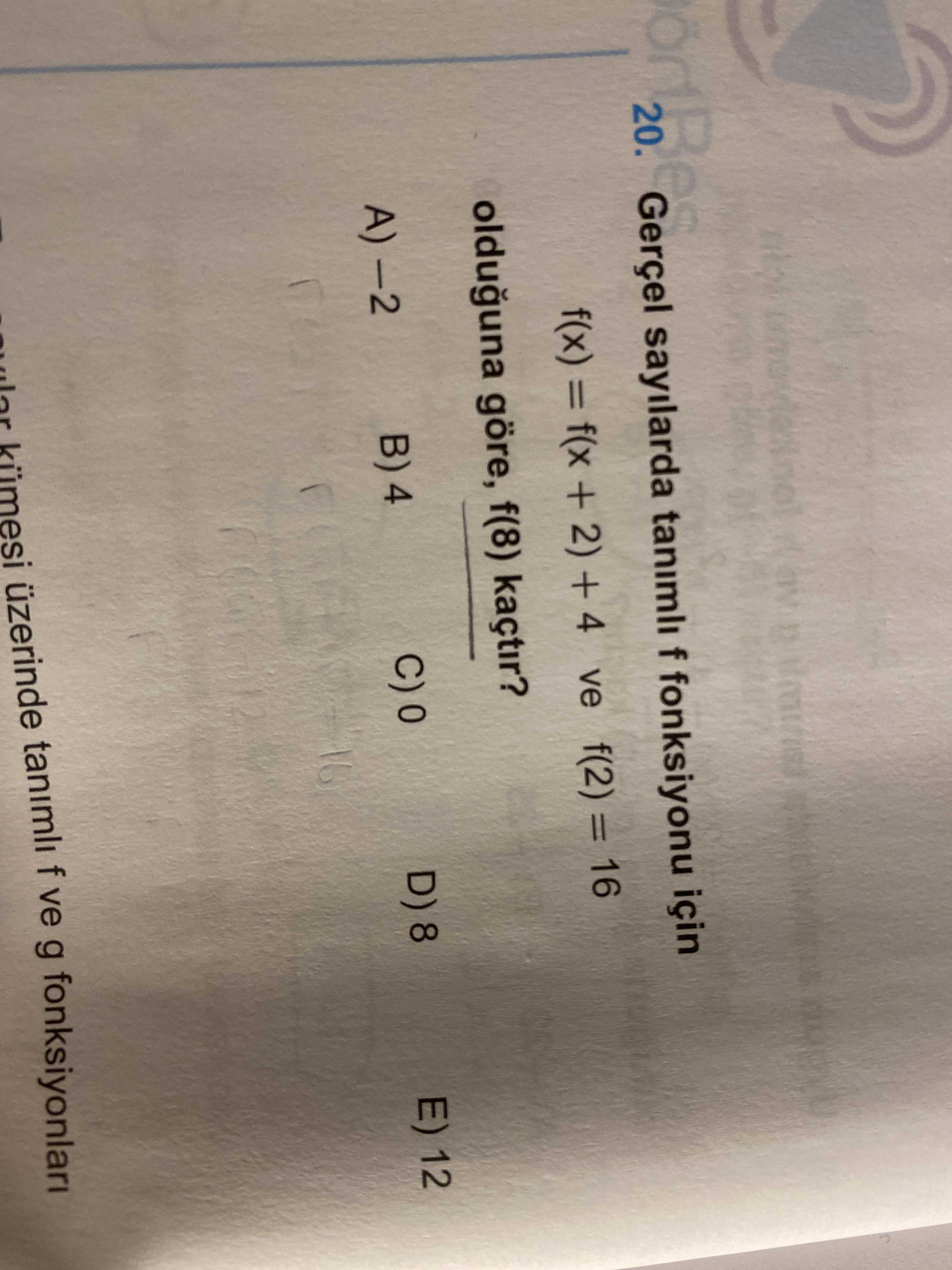 20. Gerçel sayilarda tanimli f fonksiyonu için f(x) = f(x 2) + 4 ve f(2) = 16 olduguna göre, f(8) kaçtir. A) E) 12 D) 8 4 16 üzerinde tanimli f ve g fonksiyonlari 20. A) E) 12 D) 8 4 16 üzerinde tanimli f ve g fonksiyonlari. ?? Model.Question.title