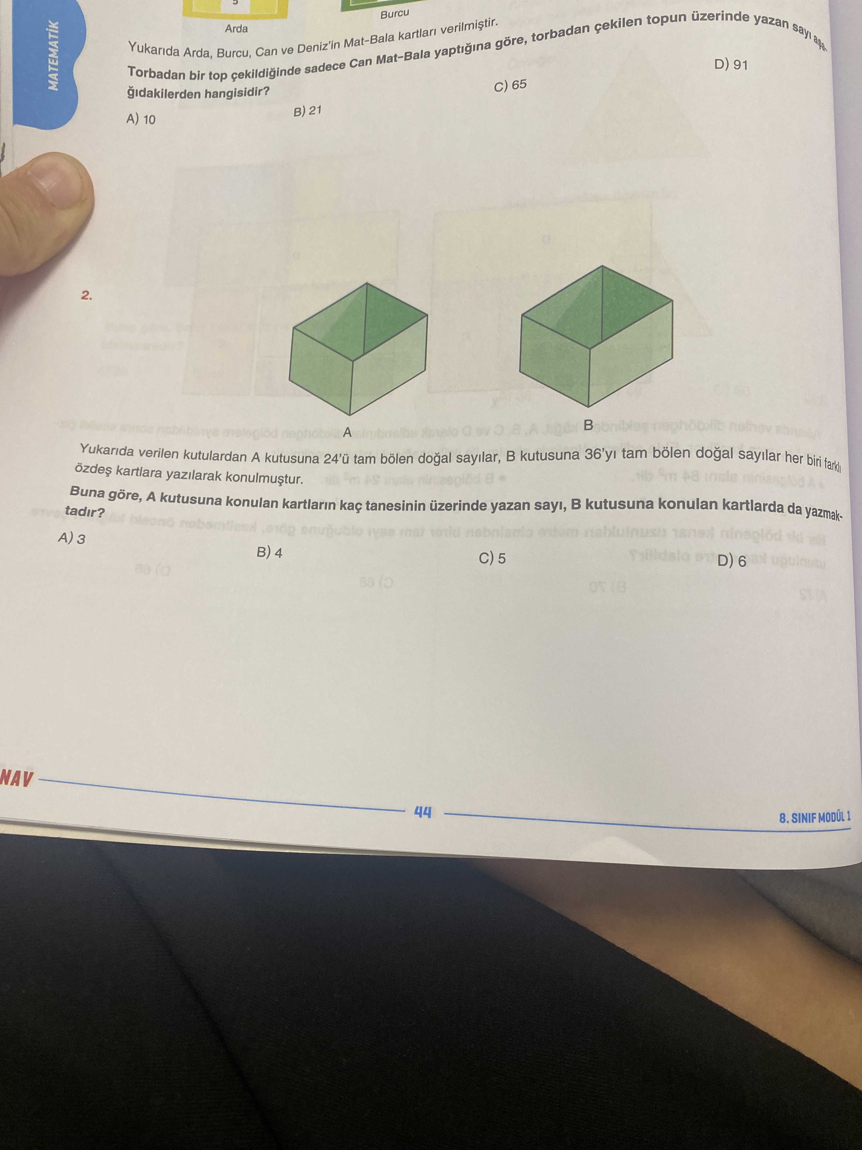 Uzerinde yazan topun çekilen sayi Arda torbadan Yukarida Arda, top Burcu, cekildiginde Can ve Deniz'in sadece Can Burcu yaptigina göre, D) 91 MATEMATIK 65 hangisidir. B) 21 A) 10 2. A Yukarida kartlara verilen yazilarak kutulardan A kutusuna bölen tam kutusuna sayilar her 24'ü bölen tam dogal sayilar, biri tadir. Buna A kutusuna konulan kartlarin tanesinin üzerinde yazan sayi, mism B kutusuna konulan kartlarda da yazmakmai A) 3 B) 4 D) 6 5 NAV 44 8. SINIF MODÜL uzerinde yazan topun çekilen sayi Arda torbadan Yukarida Arda, top Burcu, cekildiginde Can ve Deniz'in sadece Can Burcu yaptigina göre, D) 91 MATEMATIK 65 hangisidir. SINIF MODÜL. ?? Model.Question.title