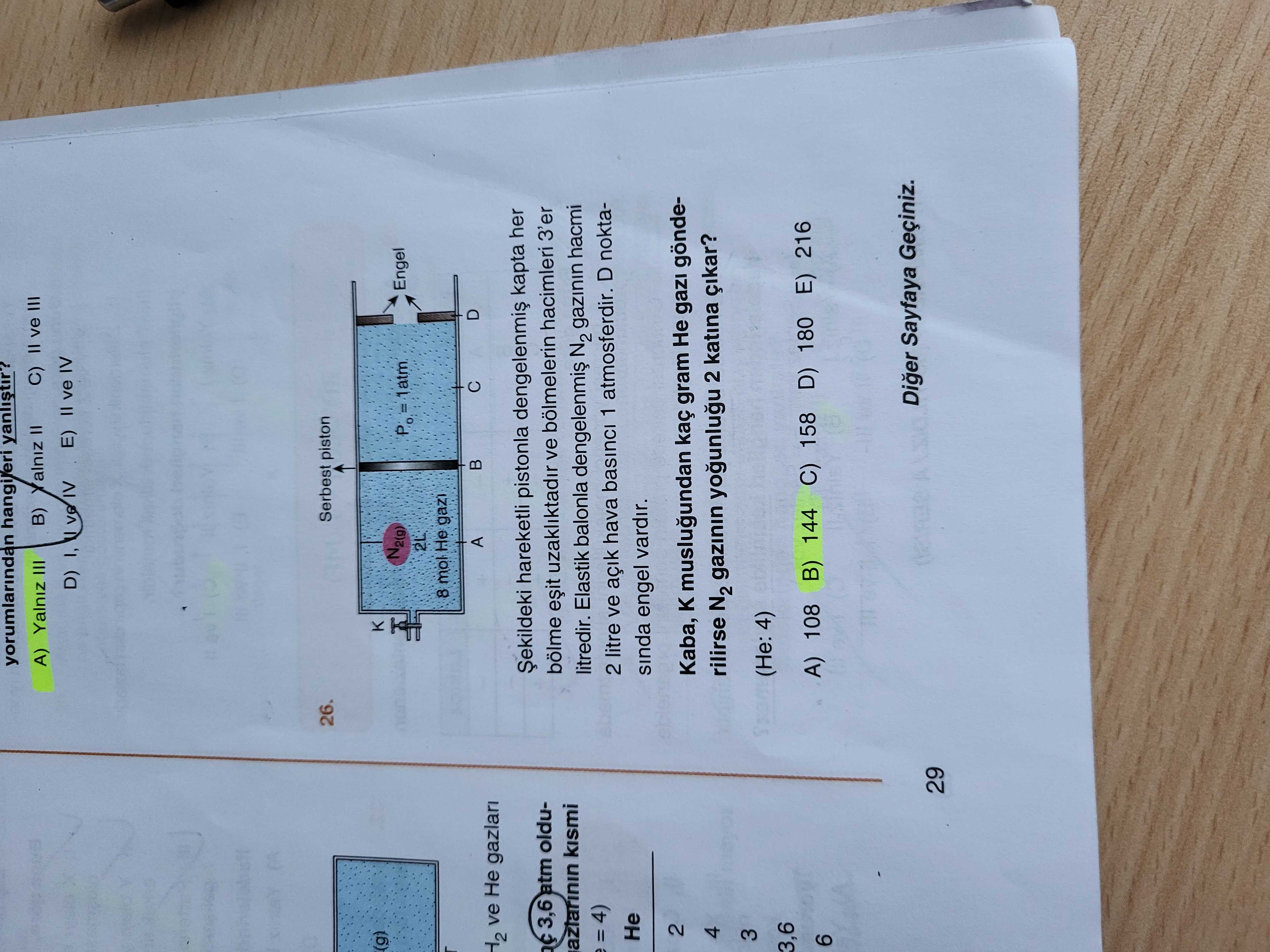 Yorumlarindan hangileri yanlistir. C) II ve III B) II A) Yalniz III E) = ve IV D) I, ve IV Serbest piston 26. (g) Engel = 1atm 2L 8 mol He gazi A ve Не gazlari hareketli pistonla kapta her 3,6 atm oldubölme uzakliktadir ve bölmelerin hacimleri 3'er azlarinin kismi litredir. Elastik balonla N2 gazinin hacmi 2 litre ve açik hava basinci 1 atmosferdir. D noktaНе sinda engel vardir. 2 Kaba, K muslugundan kaç gram Не gönde4 rilirse N2 gazinin 2 katina çikar. 3 4) 3,6 C) 158 D) 180 E) 216 A) 108 B) 144 6 yorumlarindan hangileri yanlistir. 3 4) 3,6 C) 158 D) 180 E) 216 A) 108 B) 144 6. ?? Model.Question.title