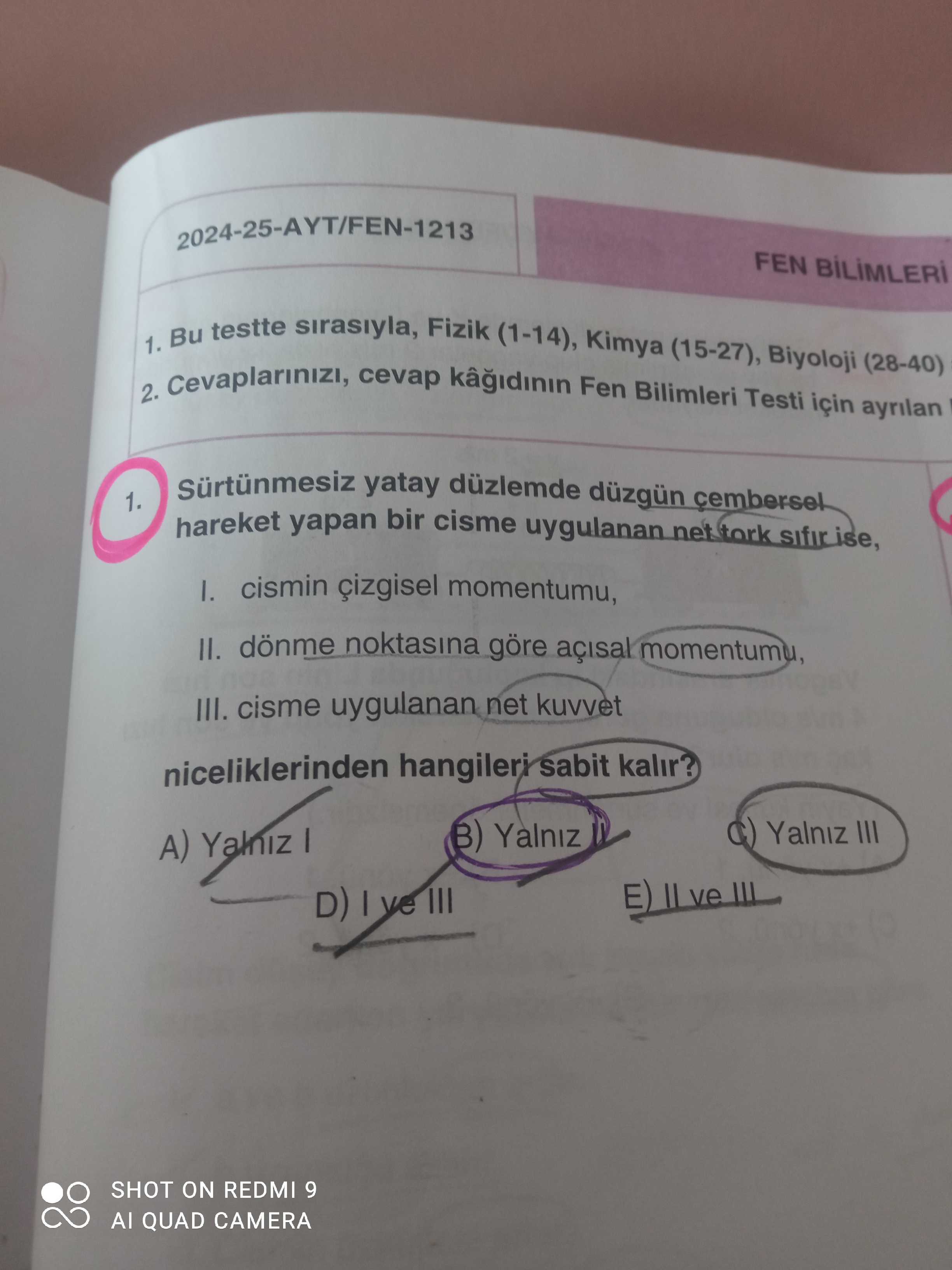 2024-25-AYT/FEN-1213 FEN 1. Bu testte sirasiyla, Fizik (1-14), Kimya (15-27), Biyoloji (28-40) 2. cevap Fen Bilimleri Testi için ayrilan yatay düzlemde düzgün cembersel 1. hareket yapan bir cisme uygulanan cismin çizgisel momentumu, II. dönme noktasina göre momentumu, III. cisme uygulanan net kuvvet niceliklerinden hangileri sabit kalir. Yalniz III A) Yalniz E) IL SHOT ON REDMI 9 QUAD CAMERA 2024-25-AYT/FEN-1213 FEN 1. Yalniz III A) Yalniz E) IL SHOT ON REDMI 9 QUAD CAMERA. ?? Model.Question.title