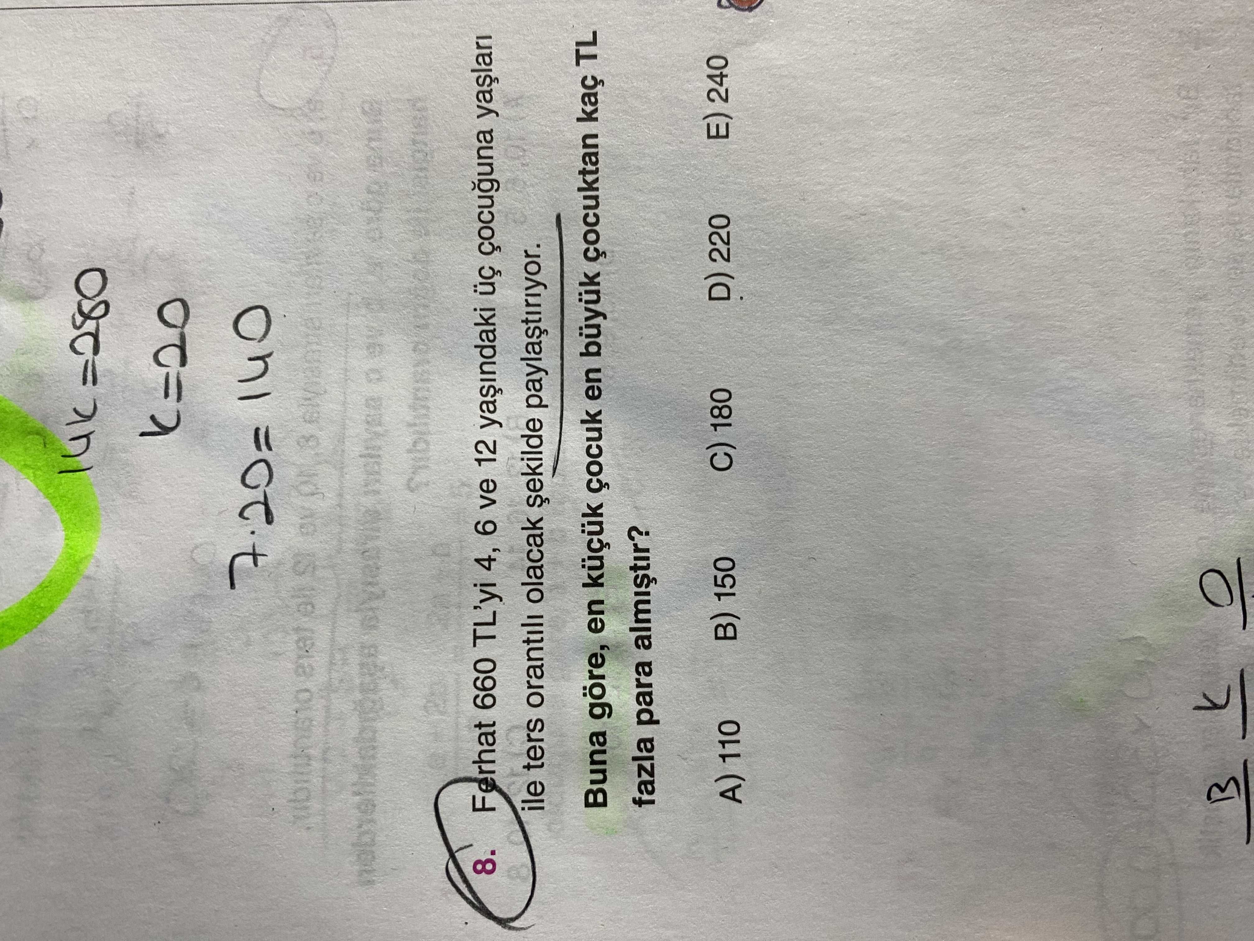 7. 20= 140 8. Ferhat 660 TL'yi 4, 6 ve 12 ile ters orantili olacak Buna göre, en çocuk en büyuk çocuktan kaç TL fazla para E) 240 D) 220 180 в) 150 A) 110 7. Ferhat 660 TL'yi 4, 6 ve 12 ile ters orantili olacak Buna göre, en çocuk en büyuk çocuktan kaç TL fazla para E) 240 D) 220 180 в) 150 A) 110. ?? Model.Question.title