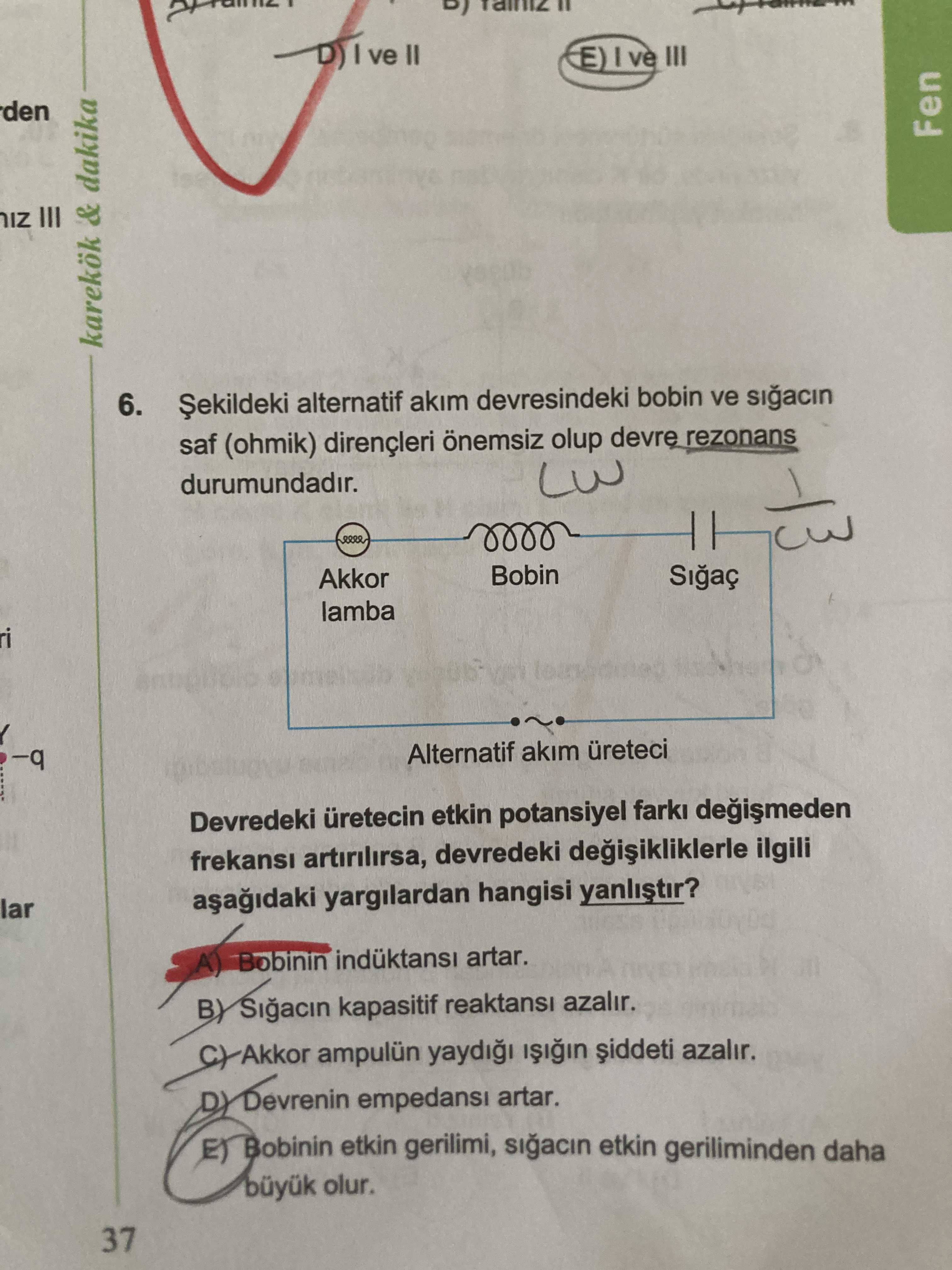 Ve II ve den Fen IZ & dakika 6. Șekildeki alternatif akim devresindeki bobin ve saf (ohmik) dirençleri önemsiz olup devre rezonans durumundadir. Akkor Bobin Sigaç lamba -q Alternatif akim üreteci Devredeki üretecin etkin potansiyel farki frekansi devredeki ilgili lar yargilardan hangisi yanlistir. Bobinin artar. Sigacin kapasitif reaktansi azalir. Akkor ampulün azalir. DY empedansi artar. Bobinin etkin gerilimi, sigacin etkin geriliminden daha olur. 37 ve II ve den Fen IZ & dakika 6. 37. ?? Model.Question.title
