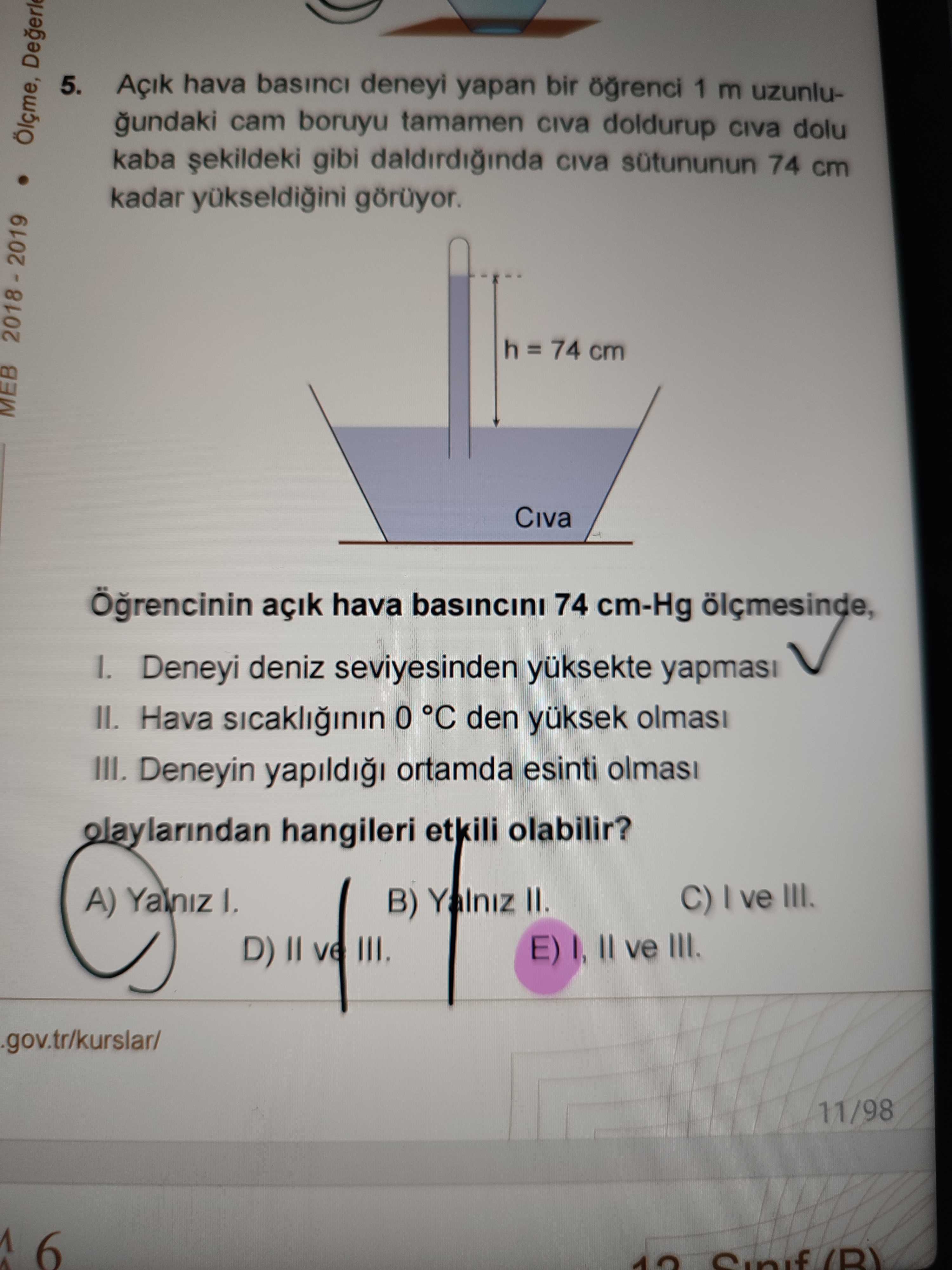 5. Açik hava basinci deneyi yapan bir 1 m uzunlucam boruyu tamamen doldurup dolu Ölçme, kaba gibi 74 cm kadar görüyor. h = 74 cm MEB Civa açik hava basincini 74 cm-Hg ölçmesinde, Deneyi deniz seviyesinden II. Hava sicakliinin 0 °C den olmasi III. Deneyin yapildi ortamda esinti olaylarindan hangileri etkili olabilir. C) ve III. A) Yalniz B) Yalniz II. D) E) II ve III. 11/98 6 5. 11/98 6. ?? Model.Question.title