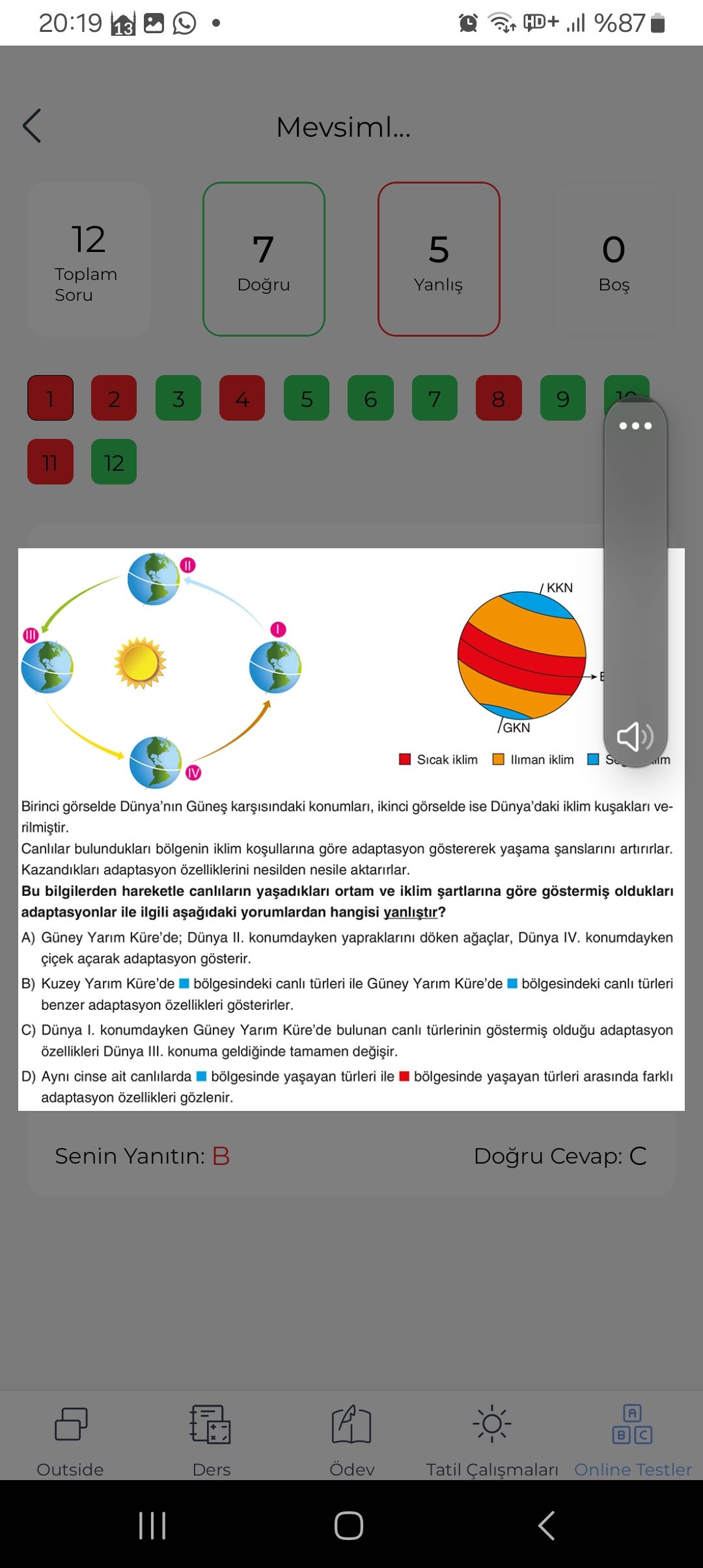 20:19 HD+ %87 13 Mevsiml. 12 7 5 Toplam Dogru Yanlis Soru 1 2 3 4 7 5 6 8 9. 11 12 KKN GKN Sicak iklim lliman iklim S m IV Birinci görselde Dünya'nin konumlari, ikinci görselde ise iklim veCanlilar bulunduklari bölgenin iklim göre adaptasyon göstererek artirirlar. Kazandiklari adaptasyon özelliklerini nesilden nesile aktarirlar. Bu bilgilerden hareketle canlilarin ortam ve iklim göre olduklari adaptasyonlar ile ilgili yorumlardan hangisi yanlistir. Güney Yarim Dünya II. konumdayken döken Dünya IV. konumdayken açarak adaptasyon gösterir. B) Kuzey Yarim Küre'de bölgesindeki canli türleri ile Güney Yarim Küre'de bölgesindeki canli türleri benzer adaptasyon özellikleri 20:19 HD+ %87 13 Mevsiml. B) Kuzey Yarim Küre'de bölgesindeki canli türleri ile Güney Yarim Küre'de bölgesindeki canli türleri benzer adaptasyon özellikleri. ?? Model.Question.title