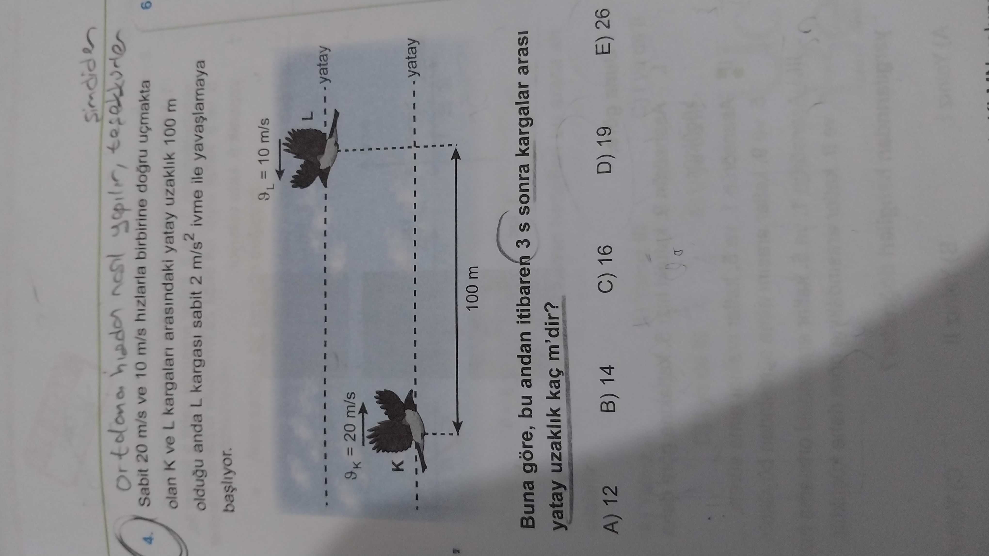 Sabit 20 m/s ve 10 m/s hizlarla birbirine dogru 6 4. olan K ve L arasindaki yatay uzaklik 100 m oldugu anda L sabit 2 ivme ile = 10 m/s yatay = 20 m/s yatay 100 m Buna göre, bu andan itibaren 3 S sonra kargalar arasi yatay uzaklik kaç m'dir. D) 19 E) 26 C) 16 B) 14 A) 12 Sabit 20 m/s ve 10 m/s hizlarla birbirine dogru 6 4. D) 19 E) 26 C) 16 B) 14 A) 12. ?? Model.Question.title
