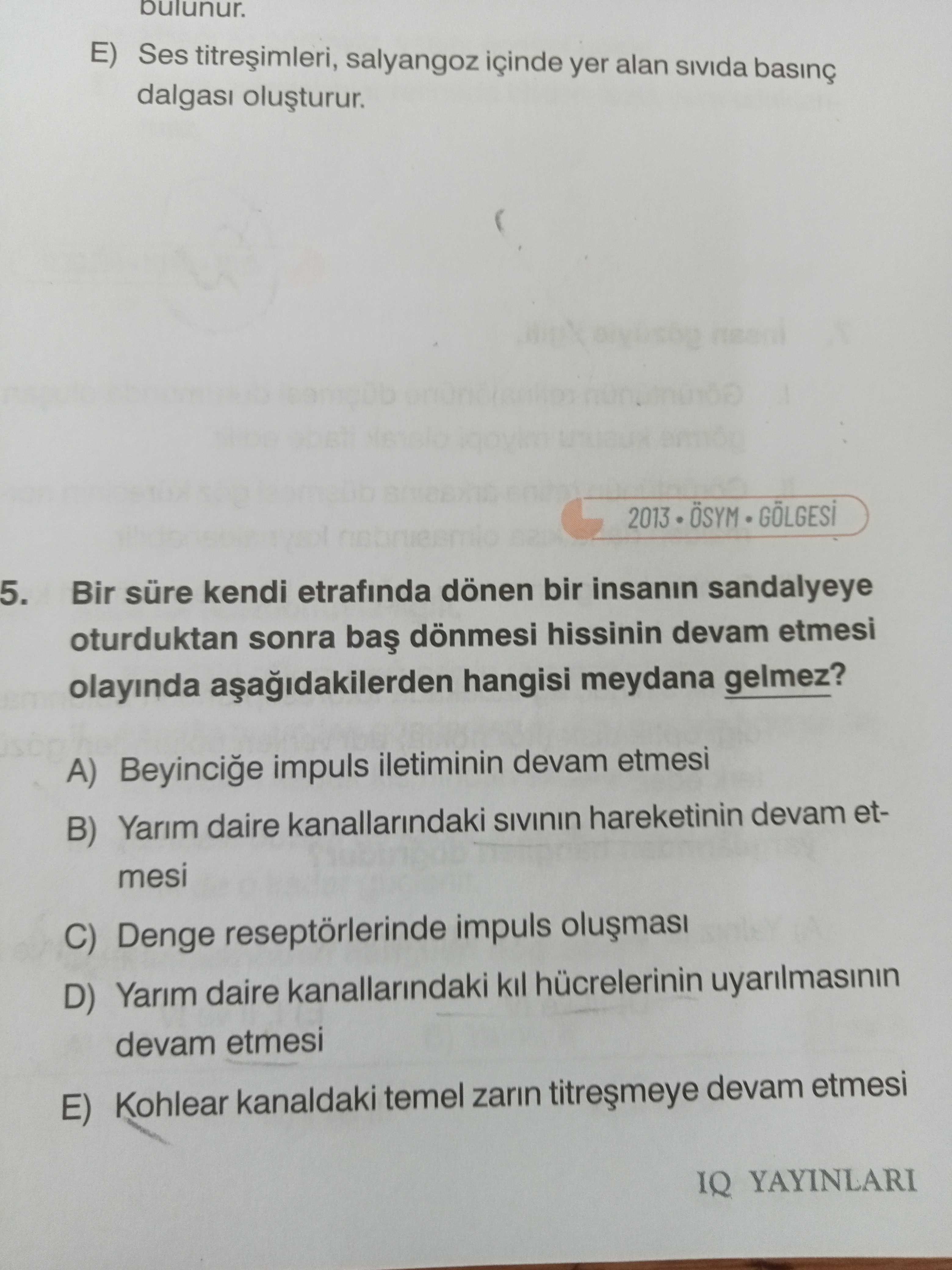 Bulunur. E) Ses salyangoz içinde yer alan 2013 OSYM 5. Bir süre kendi etrafinda dönen bir insanin sandalyeye oturduktan sonra dönmesi hissinin devam etmesi olayinda hangisi meydana gelmez. A) Beyincige impuls iletiminin devam etmesi B) Yarim daire kanallarindaki hareketinin devam etmesi C) Denge reseptörlerinde impuls D) Yarim daire kanallarindaki kil hücrelerinin uyarilmasinin devam etmesi E) Kohlear kanaldaki temel zarin devam etmesi IQ YAYINLARI bulunur. A) Beyincige impuls iletiminin devam etmesi B) Yarim daire kanallarindaki hareketinin devam etmesi C) Denge reseptörlerinde impuls D) Yarim daire kanallarindaki kil hücrelerinin uyarilmasinin devam etmesi E) Kohlear kanaldaki temel zarin devam etmesi IQ YAYINLARI. ?? Model.Question.title