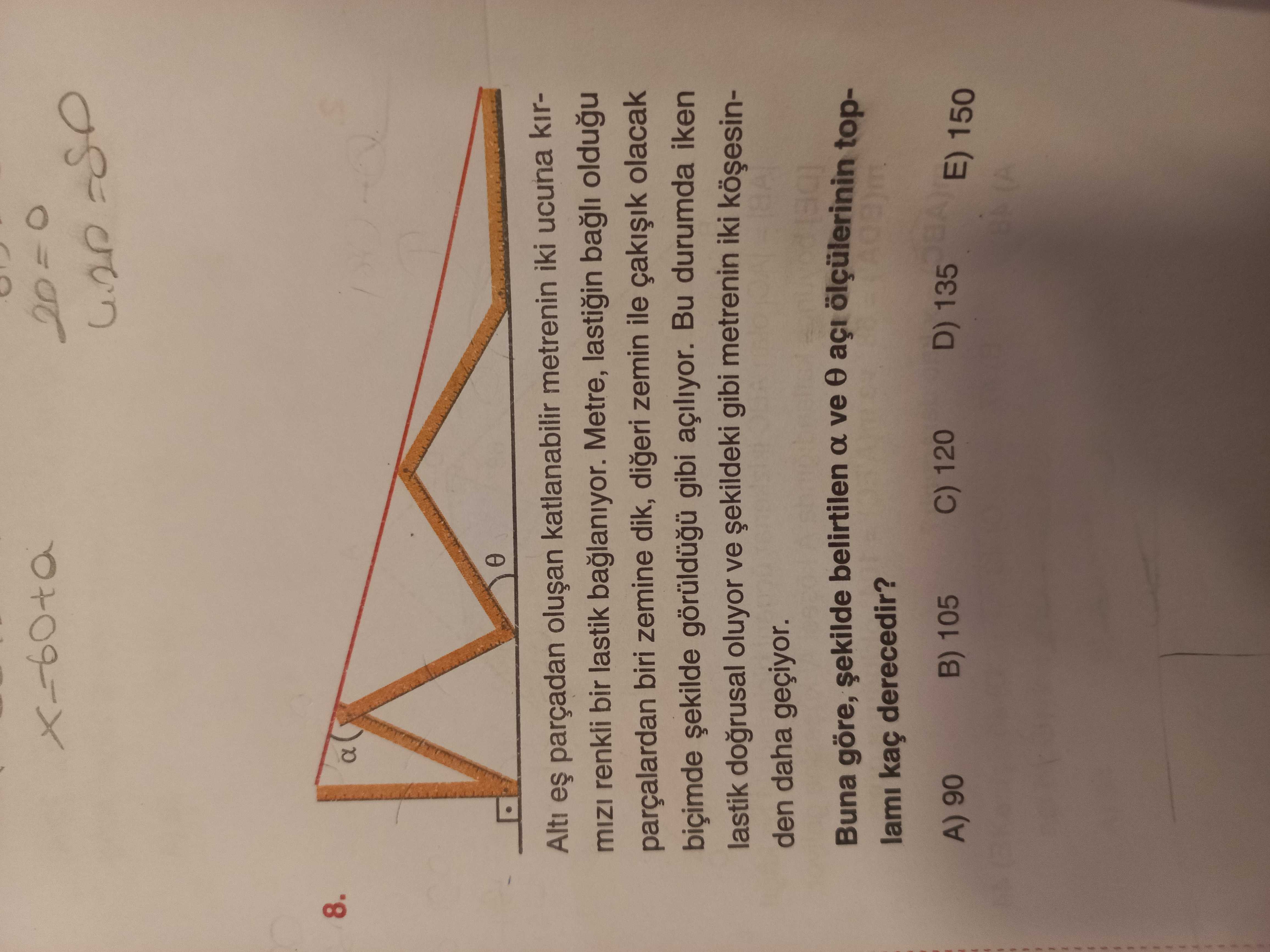 8. a parçadan katlanabilir metrenin iki ucuna kirrenkli bir lastik baglaniyor. Metre, lastigin bagli oldugu parçalardan biri zemine dik, digeri zemin ile olacak biçimde gibi açiliyor. Bu durumda iken lastik dogrusal oluyor ve gibi metrenin iki den daha Buna göre, belirtilen a ve açi ölçülerinin toplami kaç derecedir. A) 90 C) 120 D) 135 B) 105 E) 150 8. A) 90 C) 120 D) 135 B) 105 E) 150. ?? Model.Question.title